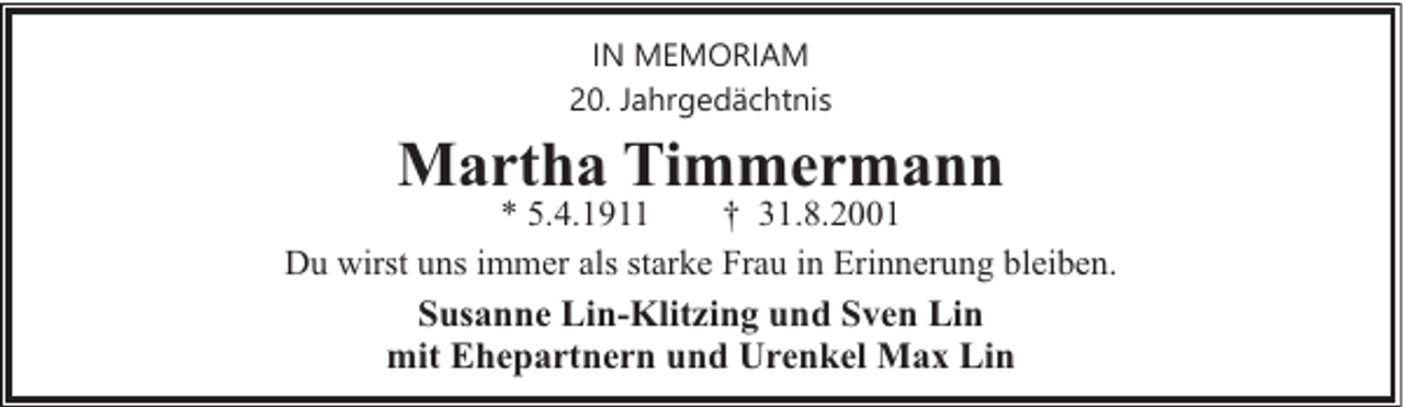 <p>IN MEMORIAM<br />20. Jahrgedächtnis</p><p>Martha Timmermann</p><p>* 5.4.1911<br />† 31.8.2001<br />Du wirst uns immer als starke Frau in Erinnerung bleiben.</p><p>Susanne Lin-Klitzing und Sven Lin<br />mit Ehepartnern und Urenkel Max Lin</p>
