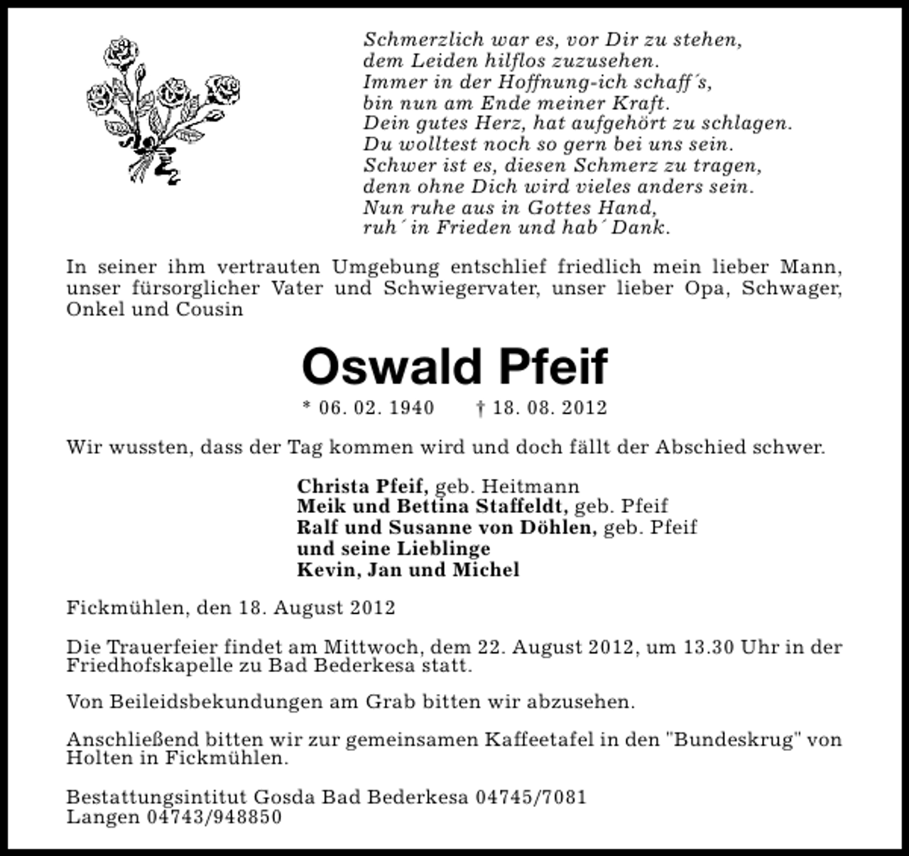 <p>Schmerzlich war es, vor Dir zu stehen,<br />dem Leiden hilflos zuzusehen.<br />Immer in der Hoffnung-ich schaff´s,<br />bin nun am Ende meiner Kraft.<br />Dein gutes Herz, hat aufgehört zu schlagen.<br />Du wolltest noch so gern bei uns sein.<br />Schwer ist es, diesen Schmerz zu tragen,<br />denn ohne Dich wird vieles anders sein.<br />Nun ruhe aus in Gottes Hand,<br />ruh´ in Frieden und hab´ Dank.<br />In seiner ihm vertrauten Umgebung entschlief friedlich mein lieber Mann,<br />unser fürsorglicher Vater und Schwiegervater, unser lieber Opa, Schwager,<br />Onkel und Cousin</p><p>Oswald Pfeif<br />* 06. 02. 1940</p><p>† 18. 08. 2012</p><p>Wir wussten, dass der Tag kommen wird und doch fällt der Abschied schwer.<br />Christa Pfeif, geb. Heitmann<br />Meik und Bettina Staffeldt, geb. Pfeif<br />Ralf und Susanne von Döhlen, geb. Pfeif<br />und seine Lieblinge<br />Kevin, Jan und Michel<br />Fickmühlen, den 18. August 2012<br />Die Trauerfeier findet am Mittwoch, dem 22. August 2012, um 13.30 Uhr in der<br />Friedhofskapelle zu Bad Bederkesa statt.<br />Von Beileidsbekundungen am Grab bitten wir abzusehen.<br />Anschließend bitten wir zur gemeinsamen Kaffeetafel in den "Bundeskrug" von<br />Holten in Fickmühlen.<br />Bestattungsintitut Gosda Bad Bederkesa 04745/7081<br />Langen 04743/948850</p>