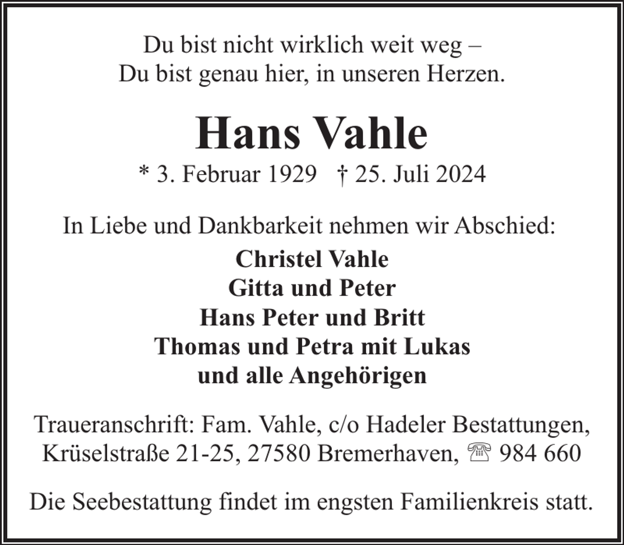 <p>Du bist nicht wirklich weit weg –<br />Du bist genau hier, in unseren Herzen.</p><p>Hans Vahle</p><p>* 3. Februar 1929 † 25. Juli 2024<br />In Liebe und Dankbarkeit nehmen wir Abschied:<br />Christel Vahle<br />Gitta und Peter<br />Hans Peter und Britt<br />Thomas und Petra mit Lukas<br />und alle Angehörigen<br />Traueranschrift: Fam. Vahle, c/o Hadeler Bestattungen,<br />Krüselstraße 21-25, 27580 Bremerhaven, ' 984 660<br />Die Seebestattung findet im engsten Familienkreis statt.</p>