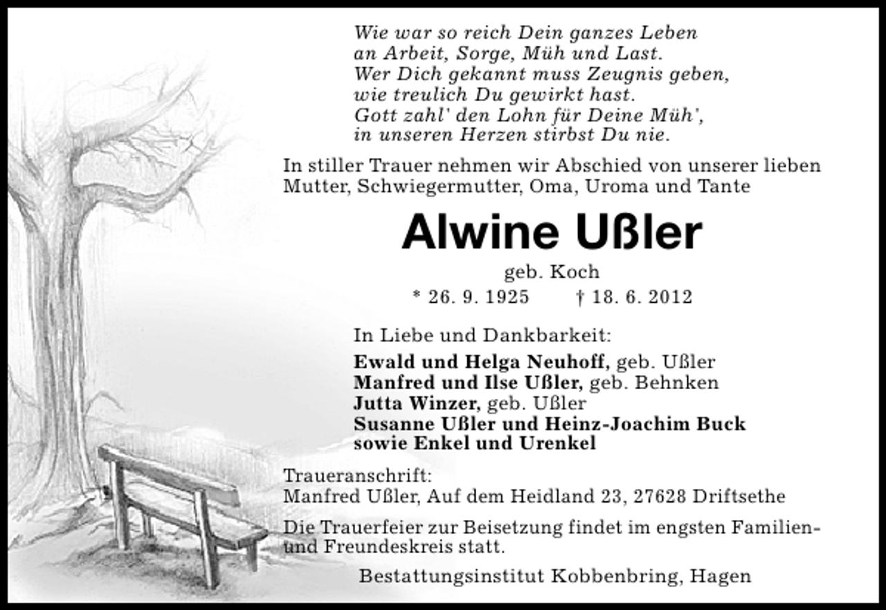 <p>Wie war so reich Dein ganzes Leben<br />an Arbeit, Sorge, Müh und Last.<br />Wer Dich gekannt muss Zeugnis geben,<br />wie treulich Du gewirkt hast.<br />Gott zahl' den Lohn für Deine Müh',<br />in unseren Herzen stirbst Du nie.<br />In stiller Trauer nehmen wir Abschied von unserer lieben<br />Mutter, Schwiegermutter, Oma, Uroma und Tante</p><p>Alwine Ußler<br />geb. Koch<br />* 26. 9. 1925<br />† 18. 6. 2012</p><p>In Liebe und Dankbarkeit:<br />Ewald und Helga Neuhoff, geb. Ußler<br />Manfred und Ilse Ußler, geb. Behnken<br />Jutta Winzer, geb. Ußler<br />Susanne Ußler und Heinz-Joachim Buck<br />sowie Enkel und Urenkel<br />Traueranschrift:<br />Manfred Ußler, Auf dem Heidland 23, 27628 Driftsethe<br />Die Trauerfeier zur Beisetzung findet im engsten Familienund Freundeskreis statt.<br />Bestattungsinstitut Kobbenbring, Hagen</p>
