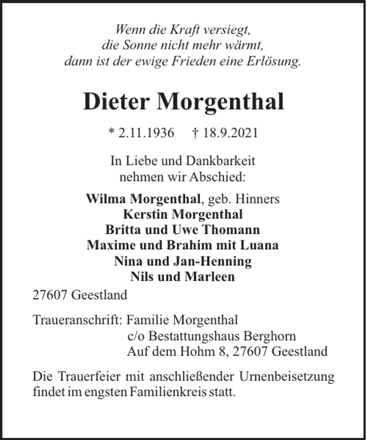 <p>Wenn die Kraft versiegt,<br />die Sonne nicht mehr wärmt,<br />dann ist der ewige Frieden eine Erlösung.</p><p>Dieter Morgenthal<br />* 2.11.1936</p><p>† 18.9.2021</p><p>In Liebe und Dankbarkeit<br />nehmen wir Abschied:<br />Wilma Morgenthal, geb. Hinners<br />Kerstin Morgenthal<br />Britta und Uwe Thomann<br />Maxime und Brahim mit Luana<br />Nina und Jan-Henning<br />Nils und Marleen<br />27607 Geestland<br />Traueranschrift: Familie Morgenthal<br />c/o Bestattungshaus Berghorn<br />Auf dem Hohm 8, 27607 Geestland<br />Die Trauerfeier mit anschließender Urnenbeisetzung<br />findet im engsten Familienkreis statt.</p>