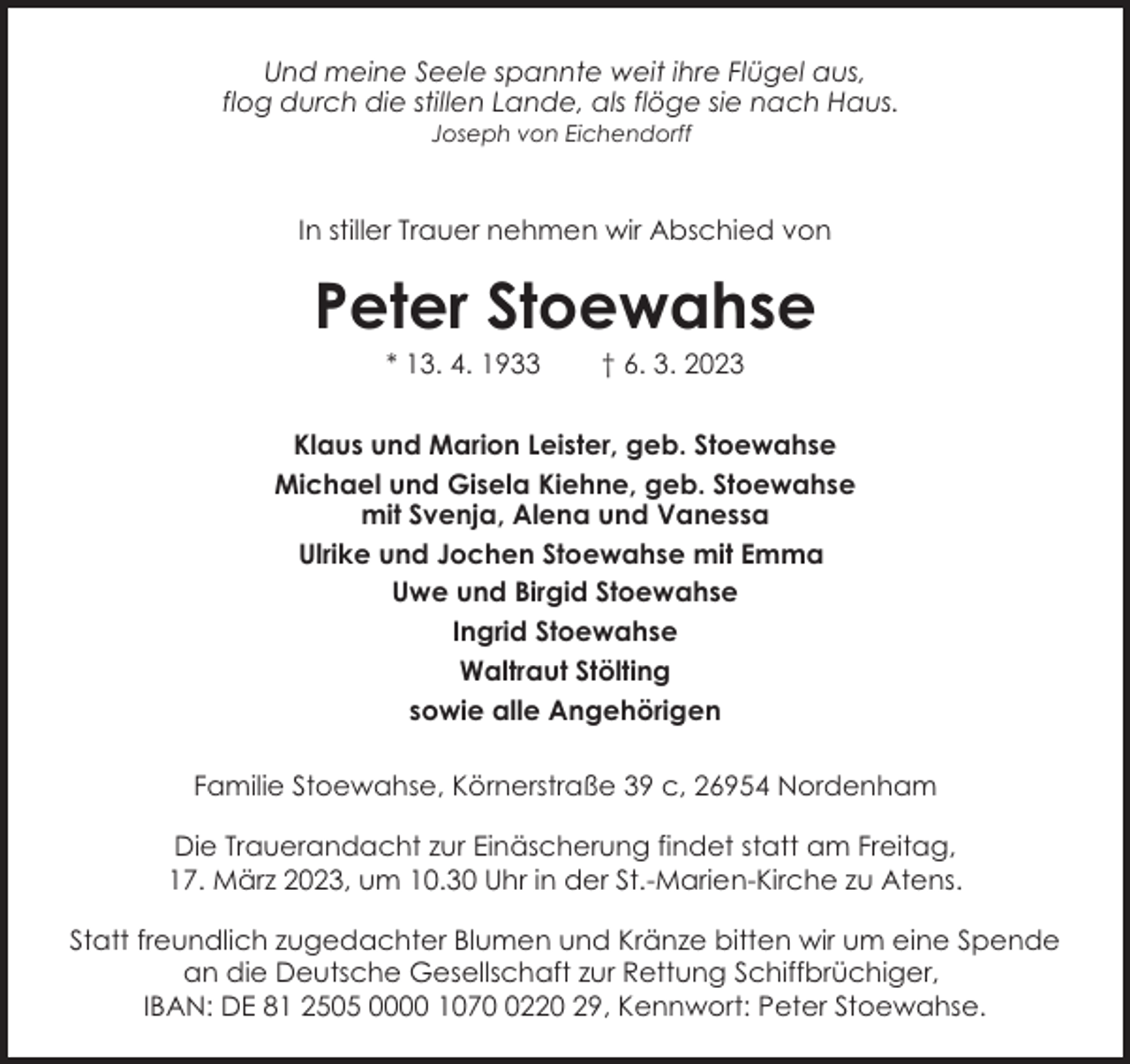 <p>Und meine Seele spannte weit ihre Flügel aus,<br />flog durch die stillen Lande, als flöge sie nach Haus.<br />Joseph von Eichendorff</p><p>In stiller Trauer nehmen wir Abschied von</p><p>Peter Stoewahse<br />* 13. 4. 1933</p><p>† 6. 3. 2023</p><p>Klaus und Marion Leister, geb. Stoewahse<br />Michael und Gisela Kiehne, geb. Stoewahse<br />mit Svenja, Alena und Vanessa<br />Ulrike und Jochen Stoewahse mit Emma<br />Uwe und Birgid Stoewahse<br />Ingrid Stoewahse<br />Waltraut Stölting<br />sowie alle Angehörigen<br />Familie Stoewahse, Körnerstraße 39 c, 26954 Nordenham<br />Die Trauerandacht zur Einäscherung findet statt am Freitag,<br />17. März 2023, um 10.30 Uhr in der St.-Marien-Kirche zu Atens.<br />Statt freundlich zugedachter Blumen und Kränze bitten wir um eine Spende<br />an die Deutsche Gesellschaft zur Rettung Schiffbrüchiger,<br />IBAN: DE 81 2505 0000 107220 29, Kennwort: Peter Stoewahse.</p>