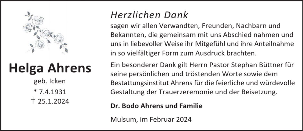 <p>Herzlichen Dank</p><p>sagen wir allen Verwandten, Freunden, Nachbarn und<br />Bekannten, die gemeinsam mit uns Abschied nahmen und<br />uns in liebevoller Weise ihr Mitgefühl und ihre Anteilnahme<br />in so vielfältiger Form zum Ausdruck brachten.</p><p>Helga Ahrens<br />geb. Icken<br />* 7.4.1931<br />† 25.1.2024</p><p>Ein besonderer Dank gilt Herrn Pastor Stephan Büttner für<br />seine persönlichen und tröstenden Worte sowie dem<br />Bestattungsinstitut Ahrens für die feierliche und würdevolle<br />Gestaltung der Trauerzeremonie und der Beisetzung.<br />Dr. Bodo Ahrens und Familie<br />Mulsum, im Februar 2024</p>