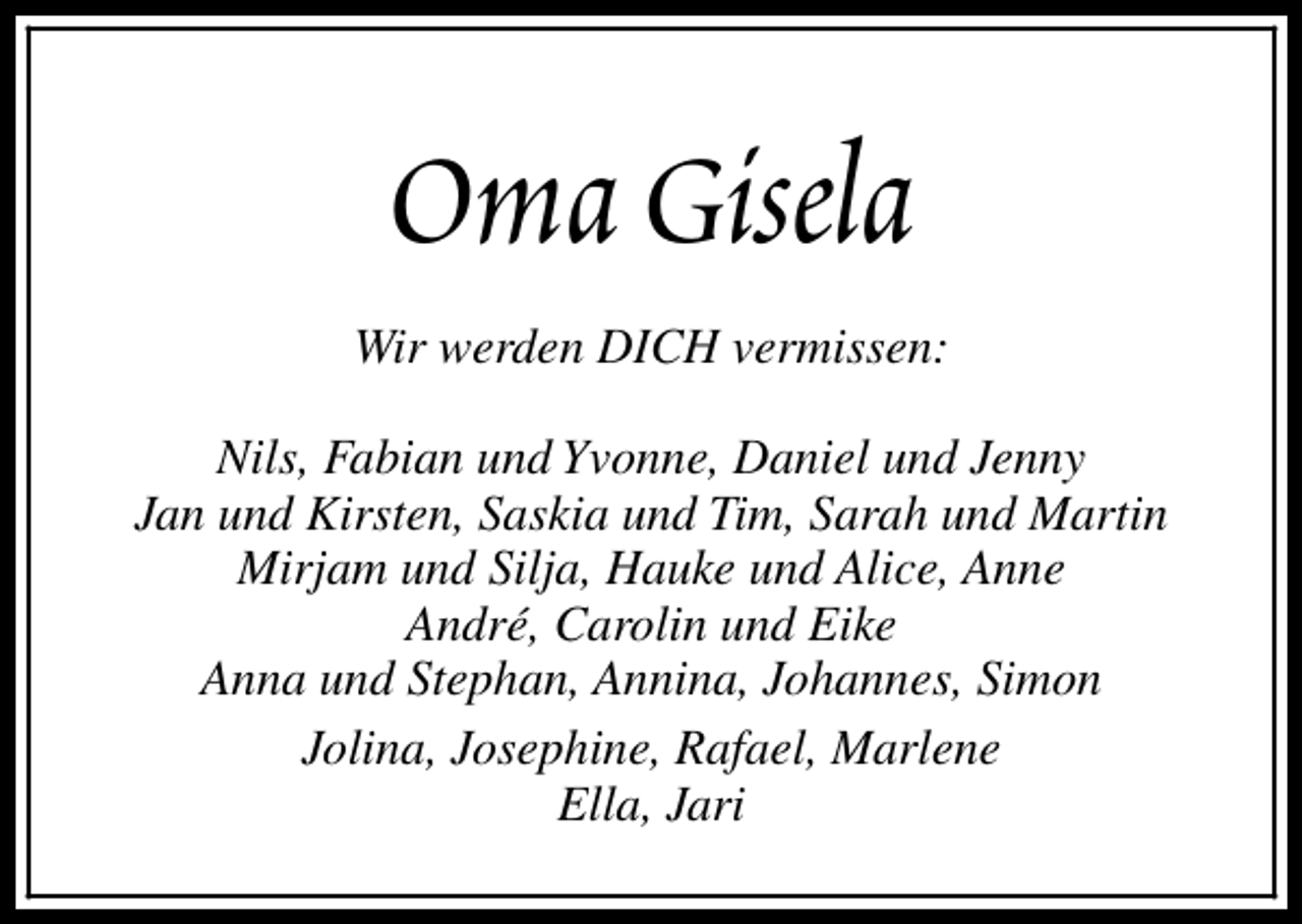 <p>Oma Gisela<br />Wir werden DICH vermissen:<br />Nils, Fabian und Yvonne, Daniel und Jenny<br />Jan und Kirsten, Saskia und Tim, Sarah und Martin<br />Mirjam und Silja, Hauke und Alice, Anne<br />André, Carolin und Eike<br />Anna und Stephan, Annina, Johannes, Simon<br />Jolina, Josephine, Rafael, Marlene<br />Ella, Jari</p>
