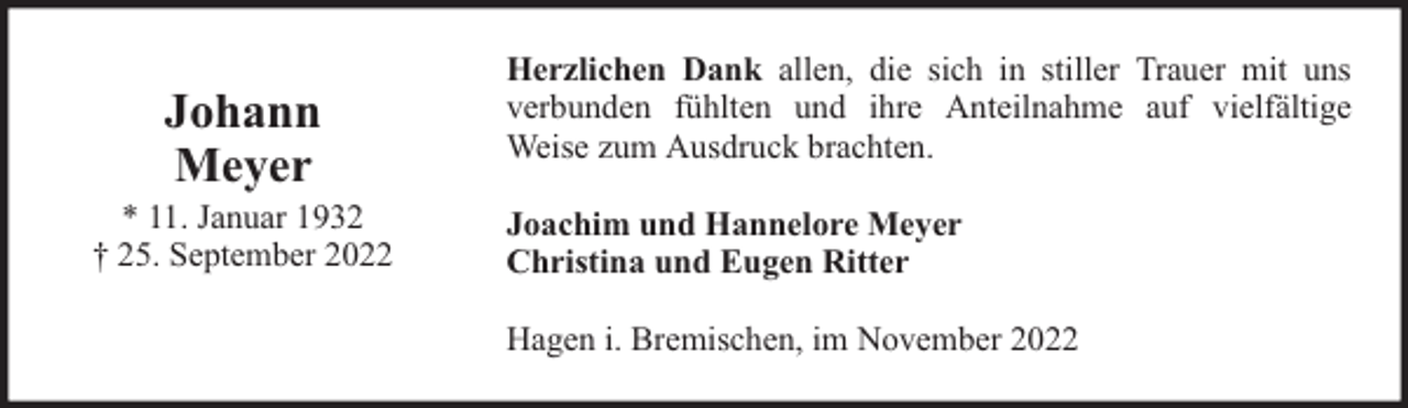 <p>Johann<br />Meyer</p><p>* 11. Januar 1932<br />† 25. September 2022</p><p>Herzlichen Dank allen, die sich in stiller Trauer mit uns<br />verbunden fühlten und ihre Anteilnahme auf vielfältige<br />Weise zum Ausdruck brachten.<br />Joachim und Hannelore Meyer<br />Christina und Eugen Ritter<br />Hagen i. Bremischen, im November 2022</p>
