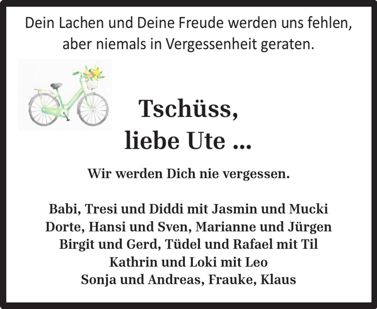 <p>Dein Lachen und Deine Freude werden uns fehlen,<br />aber niemals in Vergessenheit geraten.</p>
<p>Tschüss,<br />liebe Ute …<br />Wir werden Dich nie vergessen.<br />Babi, Tresi und Diddi mit Jasmin und Mucki<br />Dorte, Hansi und Sven, Marianne und Jürgen<br />Birgit und Gerd, Tüdel und Rafael mit Til<br />Kathrin und Loki mit Leo<br />Sonja und Andreas, Frauke, Klaus</p>