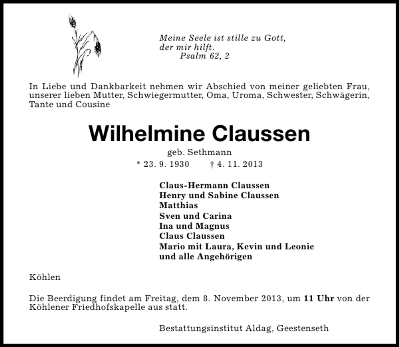 <p>Meine Seele ist stille zu Gott,<br />der mir hilft.<br />Psalm 62, 2<br />In Liebe und Dankbarkeit nehmen wir Abschied von meiner geliebten Frau,<br />unserer lieben Mutter, Schwiegermutter, Oma, Uroma, Schwester, Schwägerin,<br />Tante und Cousine</p><p>Wilhelmine Claussen<br />geb. Sethmann<br />* 23. 9. 1930<br />† 4. 11. 2013</p><p>Claus-Hermann Claussen<br />Henry und Sabine Claussen<br />Matthias<br />Sven und Carina<br />Ina und Magnus<br />Claus Claussen<br />Mario mit Laura, Kevin und Leonie<br />und alle Angehörigen<br />Köhlen<br />Die Beerdigung findet am Freitag, dem 8. November 2013, um 11 Uhr von der<br />Köhlener Friedhofskapelle aus statt.<br />Bestattungsinstitut Aldag, Geestenseth</p>