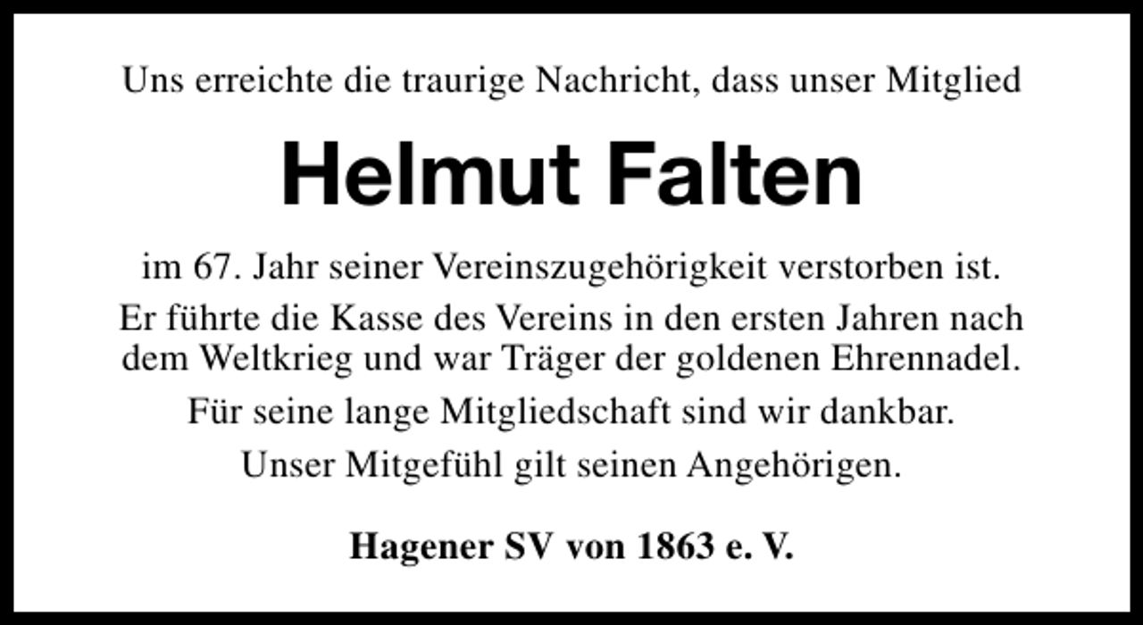 <p>Uns erreichte die traurige Nachricht, dass unser Mitglied</p><p>Helmut Falten<br />im 67. Jahr seiner Vereinszugehörigkeit verstorben ist.<br />Er führte die Kasse des Vereins in den ersten Jahren nach<br />dem Weltkrieg und war Träger der goldenen Ehrennadel.<br />Für seine lange Mitgliedschaft sind wir dankbar.<br />Unser Mitgefühl gilt seinen Angehörigen.<br />Hagener SV von 1863 e. V.</p>