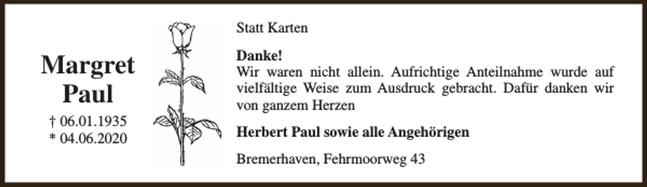 <p>Statt Karten</p><p>Margret<br />Paul<br />† 06.01.1935<br />* 04.06.2020</p><p>Danke!<br />Wir waren nicht allein. Aufrichtige Anteilnahme wurde auf<br />vielfältige Weise zum Ausdruck gebracht. Dafür danken wir<br />von ganzem Herzen<br />Herbert Paul sowie alle Angehörigen<br />Bremerhaven, Fehrmoorweg 43</p>