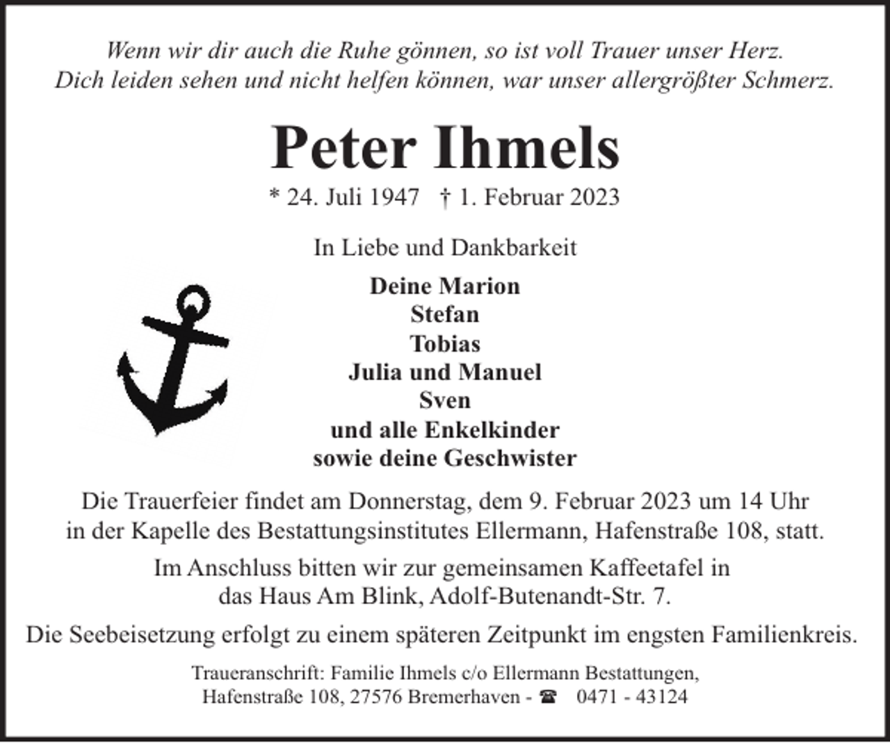 <p>Wenn wir dir auch die Ruhe gönnen, so ist voll Trauer unser Herz.<br />Dich leiden sehen und nicht helfen können, war unser allergrößter Schmerz.</p><p>Peter Ihmels</p><p>* 24. Juli 1947 † 1. Februar 2023<br />In Liebe und Dankbarkeit<br />Deine Marion<br />Stefan<br />Tobias<br />Julia und Manuel<br />Sven<br />und alle Enkelkinder<br />sowie deine Geschwister<br />Die Trauerfeier findet am Donnerstag, dem 9. Februar 2023 um 14 Uhr<br />in der Kapelle des Bestattungsinstitutes Ellermann, Hafenstraße 108, statt.<br />Im Anschluss bitten wir zur gemeinsamen Kaffeetafel in<br />das Haus Am Blink, Adolf-Butenandt-Str. 7.<br />Die Seebeisetzung erfolgt zu einem späteren Zeitpunkt im engsten Familienkreis.<br />Traueranschrift: Familie Ihmels c/o Ellermann Bestattungen,<br />Hafenstraße 108, 27576 Bremerhaven - ( 0471 - 43124</p>