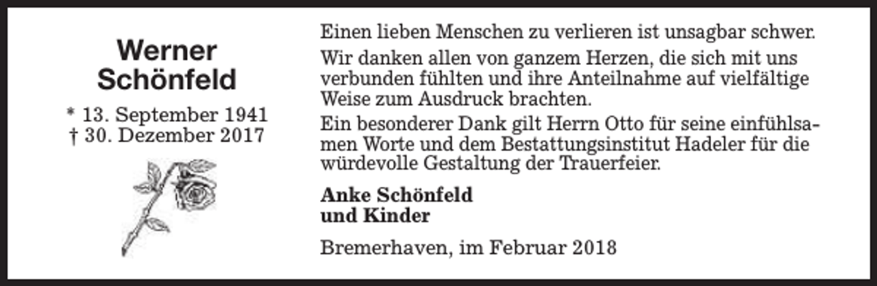 <p>Werner<br />Schönfeld<br />* 13. September 1941<br />† 30. Dezember 2017</p><p>Einen lieben Menschen zu verlieren ist unsagbar schwer.<br />Wir danken allen von ganzem Herzen, die sich mit uns<br />verbunden fühlten und ihre Anteilnahme auf vielfältige<br />Weise zum Ausdruck brachten.<br />Ein besonderer Dank gilt Herrn Otto für seine einfühlsamen Worte und dem Bestattungsinstitut Hadeler für die<br />würdevolle Gestaltung der Trauerfeier.<br />Anke Schönfeld<br />und Kinder<br />Bremerhaven, im Februar 2018</p>