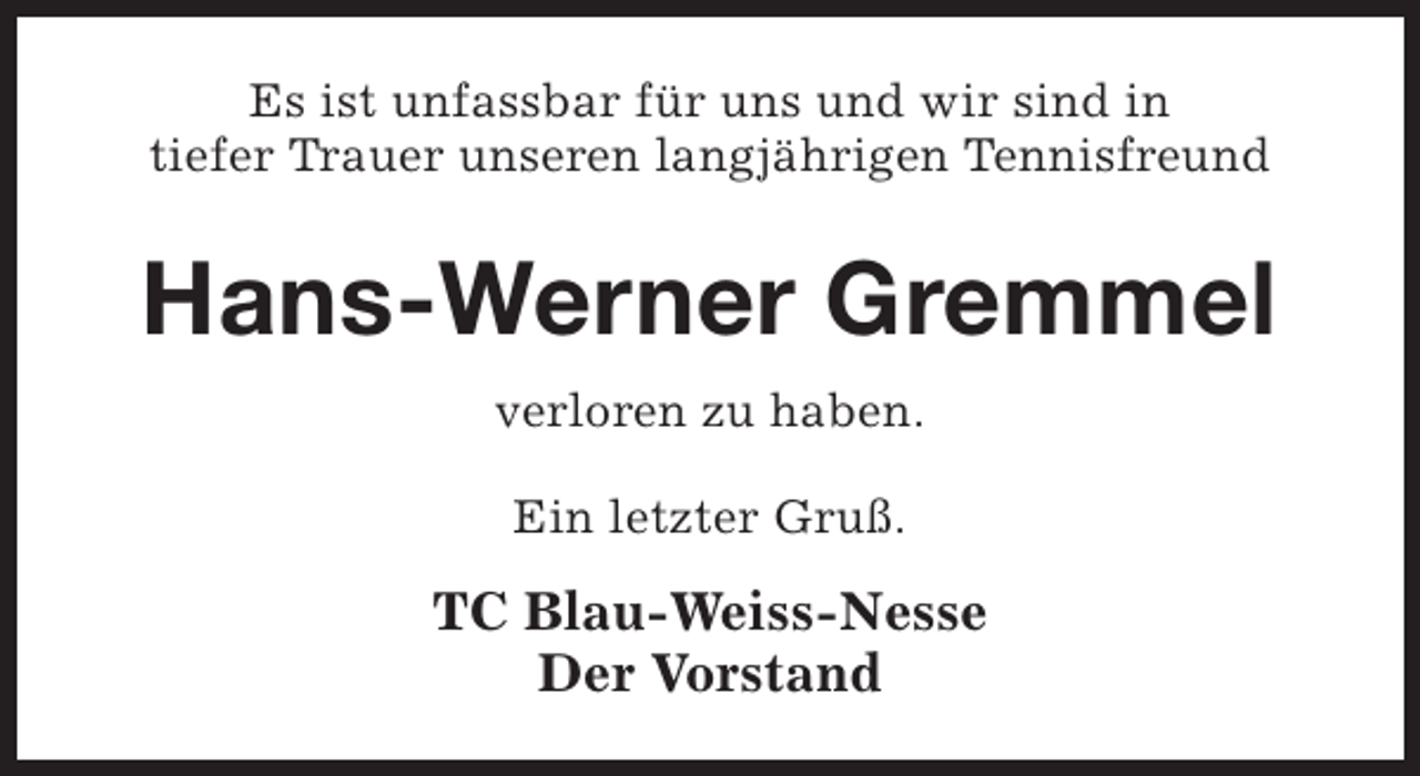 <p>Es ist unfassbar für uns und wir sind in<br />tiefer Trauer unseren langjährigen Tennisfreund</p><p>Hans-Werner Gremmel<br />verloren zu haben.<br />Ein letzter Gruß.</p><p>TC Blau-Weiss-Nesse<br />Der Vorstand</p>