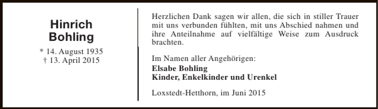 <p>Hinrich<br />Bohling<br />* 14. August 1935<br />† 13. April 2015</p><p>Herzlichen Dank sagen wir allen, die sich in stiller Trauer<br />mit uns verbunden fühlten, mit uns Abschied nahmen und<br />ihre Anteilnahme auf vielfältige Weise zum Ausdruck<br />brachten.<br />Im Namen aller Angehörigen:<br />Elsabe Bohling<br />Kinder, Enkelkinder und Urenkel<br />Loxstedt-Hetthorn, im Juni 2015</p>