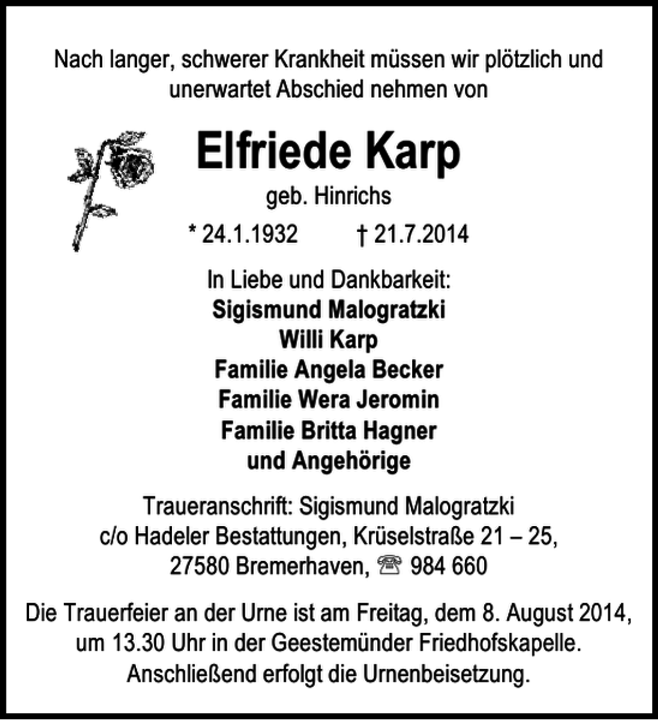 <p>Nach langer, schwerer Krankheit müssen wir plötzlich und<br />unerwartet Abschied nehmen von</p><p>Elfriede Karp</p><p>geb. Hinrichs<br />* 24.1.1932<br />† 21.7.2014<br />In Liebe und Dankbarkeit:<br />Sigismund Malogratzki<br />Willi Karp<br />Familie Angela Becker<br />Familie Wera Jeromin<br />Familie Britta Hagner<br />und Angehörige<br />Traueranschrift: Sigismund Malogratzki<br />c/o Hadeler Bestattungen, Krüselstraße 21 – 25,<br />27580 Bremerhaven, ℡ 984 660<br />Die Trauerfeier an der Urne ist am Freitag, dem 8. August 2014,<br />um 13.30 Uhr in der Geestemünder Friedhofskapelle.<br />Anschließend erfolgt die Urnenbeisetzung.</p>