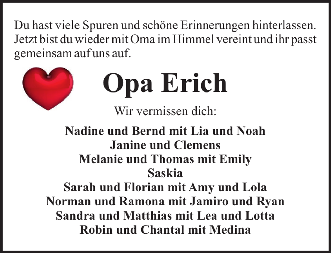 <p>Du hast viele Spuren und schöne Erinnerungen hinterlassen.<br />Jetzt bist du wieder mit Oma im Himmel vereint und ihr passt<br />gemeinsam auf uns auf.</p><p>Opa Erich<br />Wir vermissen dich:<br />Nadine und Bernd mit Lia und Noah<br />Janine und Clemens<br />Melanie und Thomas mit Emily<br />Saskia<br />Sarah und Florian mit Amy und Lola<br />Norman und Ramona mit Jamiro und Ryan<br />Sandra und Matthias mit Lea und Lotta<br />Robin und Chantal mit Medina</p>