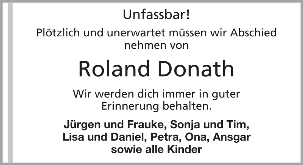<p>Unfassbar!<br />Plötzlich und unerwartet müssen wir Abschied<br />nehmen von</p><p>Roland Donath<br />Wir werden dich immer in guter<br />Erinnerung behalten.<br />Jürgen und Frauke, Sonja und Tim,<br />Lisa und Daniel, Petra, Ona, Ansgar<br />sowie alle Kinder</p>