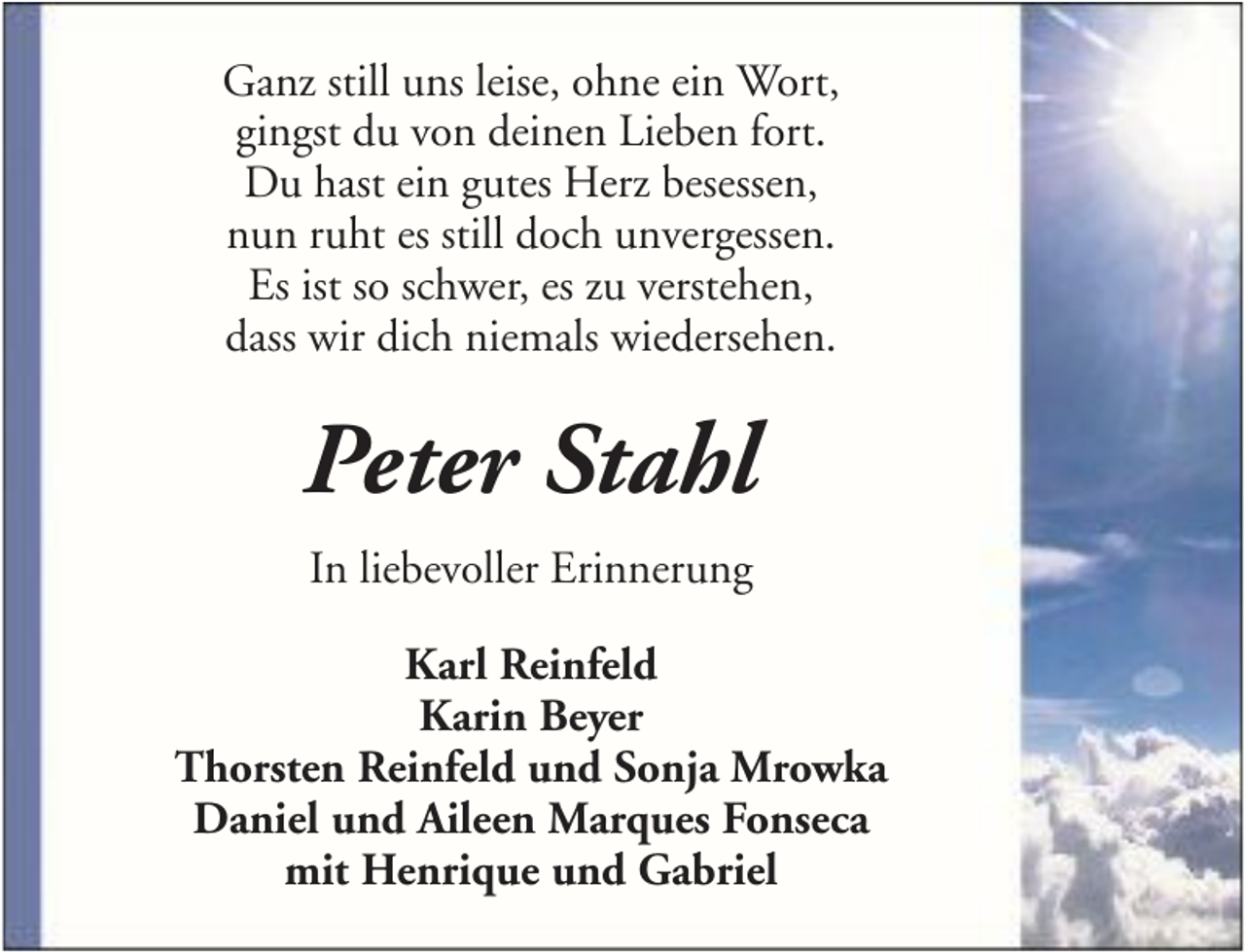 <p>Ganz still uns leise, ohne ein Wort,<br />gingst du von deinen Lieben fort.<br />Du hast ein gutes Herz besessen,<br />nun ruht es still doch unvergessen.<br />Es ist so schwer, es zu verstehen,<br />dass wir dich niemals wiedersehen.</p><p>Peter Stahl<br />In liebevoller Erinnerung<br />Karl Reinfeld<br />Karin Beyer<br />Thorsten Reinfeld und Sonja Mrowka<br />Daniel und Aileen Marques Fonseca<br />mit Henrique und Gabriel</p>