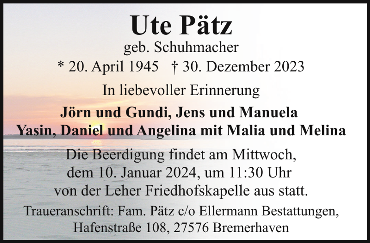 <p>Ute Pätz</p><p>geb. Schuhmacher<br />* 20. April 1945 † 30. Dezember 2023<br />In liebevoller Erinnerung<br />Jörn und Gundi, Jens und Manuela<br />Yasin, Daniel und Angelina mit Malia und Melina<br />Die Beerdigung findet am Mittwoch,<br />dem 10. Januar 2024, um 11:30 Uhr<br />von der Leher Friedhofskapelle aus statt.<br />Traueranschrift: Fam. Pätz c/o Ellermann Bestattungen,<br />Hafenstraße 108, 27576 Bremerhaven</p>
