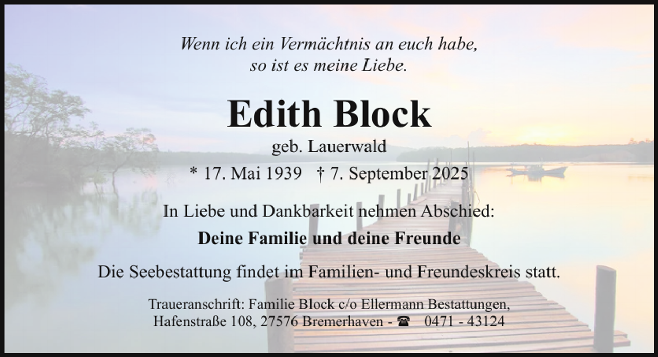 <p>Wenn ich ein Vermächtnis an euch habe,<br />so ist es meine Liebe.</p><p>Edith Block</p><p>geb. Lauerwald<br />* 17. Mai 1939 † 7. September 2025<br />In Liebe und Dankbarkeit nehmen Abschied:<br />Deine Familie und deine Freunde<br />Die Seebestattung findet im Familien- und Freundeskreis statt.<br />Traueranschrift: Familie Block c/o Ellermann Bestattungen,<br />Hafenstraße 108, 27576 Bremerhaven - ( 0471 - 43124</p>