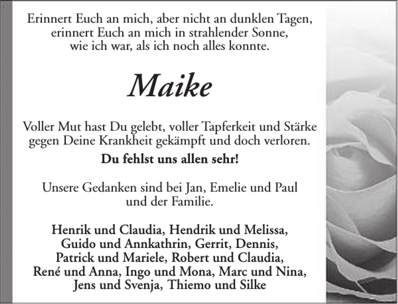 <p>Erinnert Euch an mich, aber nicht an dunklen Tagen,<br />erinnert Euch an mich in strahlender Sonne,<br />wie ich war, als ich noch alles konnte.</p><p>Maike<br />Voller Mut hast Du gelebt, voller Tapferkeit und Stärke<br />gegen Deine Krankheit gekämpft und doch verloren.<br />Du fehlst uns allen sehr!<br />Unsere Gedanken sind bei Jan, Emelie und Paul<br />und der Familie.<br />Henrik und Claudia, Hendrik und Melissa,<br />Guido und Annkathrin, Gerrit, Dennis,<br />Patrick und Mariele, Robert und Claudia,<br />René und Anna, Ingo und Mona, Marc und Nina,<br />Jens und Svenja, Thiemo und Silke</p>