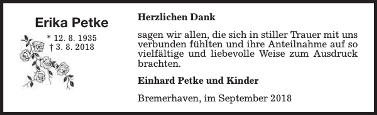 <p>Erika Petke<br />* 12. 8. 1935<br />† 3. 8. 2018</p><p>Herzlichen Dank<br />sagen wir allen, die sich in stiller Trauer mit uns<br />verbunden fühlten und ihre Anteilnahme auf so<br />vielfältige und liebevolle Weise zum Ausdruck<br />brachten.<br />Einhard Petke und Kinder<br />Bremerhaven, im September 2018</p>