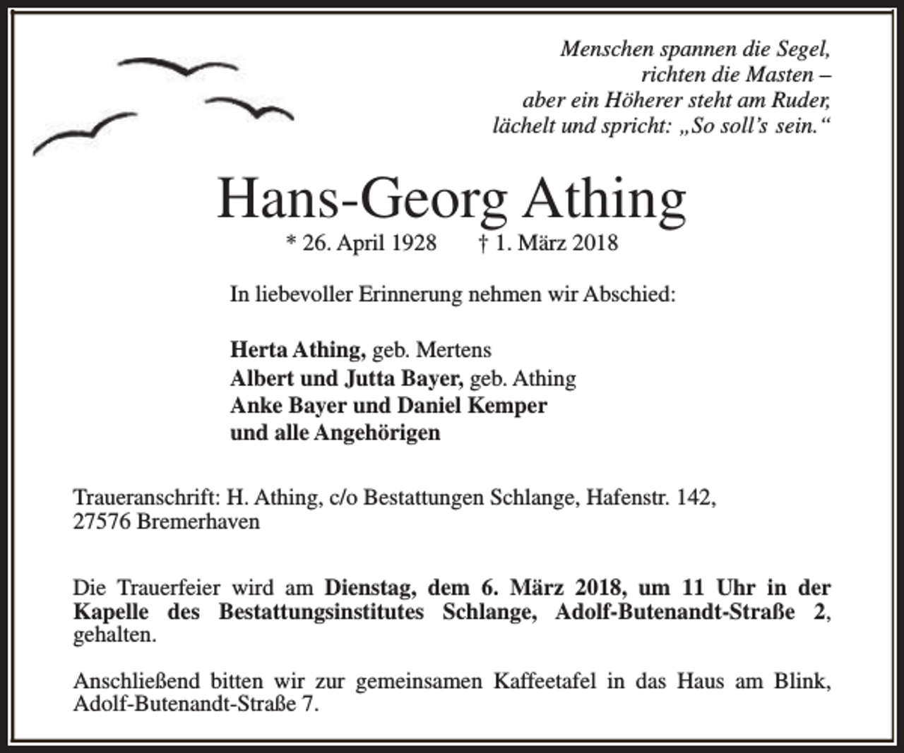 <p>Menschen spannen die Segel,<br />richten die Masten –<br />aber ein Höherer steht am Ruder,<br />lächelt und spricht: „So soll’s sein.“</p><p>Hans-Georg Athing<br />* 26. April 1928</p><p>† 1. März 2018</p><p>In liebevoller Erinnerung nehmen wir Abschied:<br />Herta Athing, geb. Mertens<br />Albert und Jutta Bayer, geb. Athing<br />Anke Bayer und Daniel Kemper<br />und alle Angehörigen<br />Traueranschrift: H. Athing, c/o Bestattungen Schlange, Hafenstr. 142,<br />27576 Bremerhaven<br />Die Trauerfeier wird am Dienstag, dem 6. März 2018, um 11 Uhr in der<br />Kapelle des Bestattungsinstitutes Schlange, Adolf-Butenandt-Straße 2,<br />gehalten.<br />Anschließend bitten wir zur gemeinsamen Kaffeetafel in das Haus am Blink,<br />Adolf-Butenandt-Straße 7.</p>