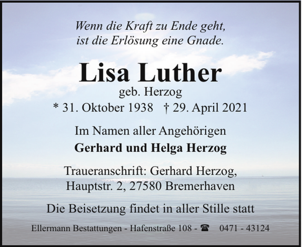<p>Wenn die Kraft zu Ende geht,<br />ist die Erlösung eine Gnade.</p><p>Lisa Luther</p><p>geb. Herzog<br />* 31. Oktober 1938 † 29. April 2021<br />Im Namen aller Angehörigen<br />Gerhard und Helga Herzog<br />Traueranschrift: Gerhard Herzog,<br />Hauptstr. 2, 27580 Bremerhaven<br />Die Beisetzung findet in aller Stille statt<br />Ellermann Bestattungen - Hafenstraße 108 - (</p><p>0471 - 43124</p>