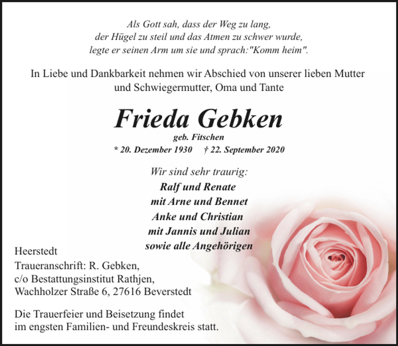 <p>Als Gott sah, dass der Weg zu lang,<br />der Hügel zu steil und das Atmen zu schwer wurde,<br />legte er seinen Arm um sie und sprach:"Komm heim".</p><p>In Liebe und Dankbarkeit nehmen wir Abschied von unserer lieben Mutter<br />und Schwiegermutter, Oma und Tante</p><p>Frieda Gebken</p><p>geb. Fitschen<br />* 20. Dezember 1930 † 22. September 2020</p><p>Wir sind sehr traurig:<br />Ralf und Renate<br />mit Arne und Bennet<br />Anke und Christian<br />mit Jannis und Julian<br />sowie alle Angehörigen</p><p>Heerstedt<br />Traueranschrift: R. Gebken,<br />c/o Bestattungsinstitut Rathjen,<br />Wachholzer Straße 6, 27616 Beverstedt</p><p>Die Trauerfeier und Beisetzung findet<br />im engsten Familien- und Freundeskreis statt.</p>