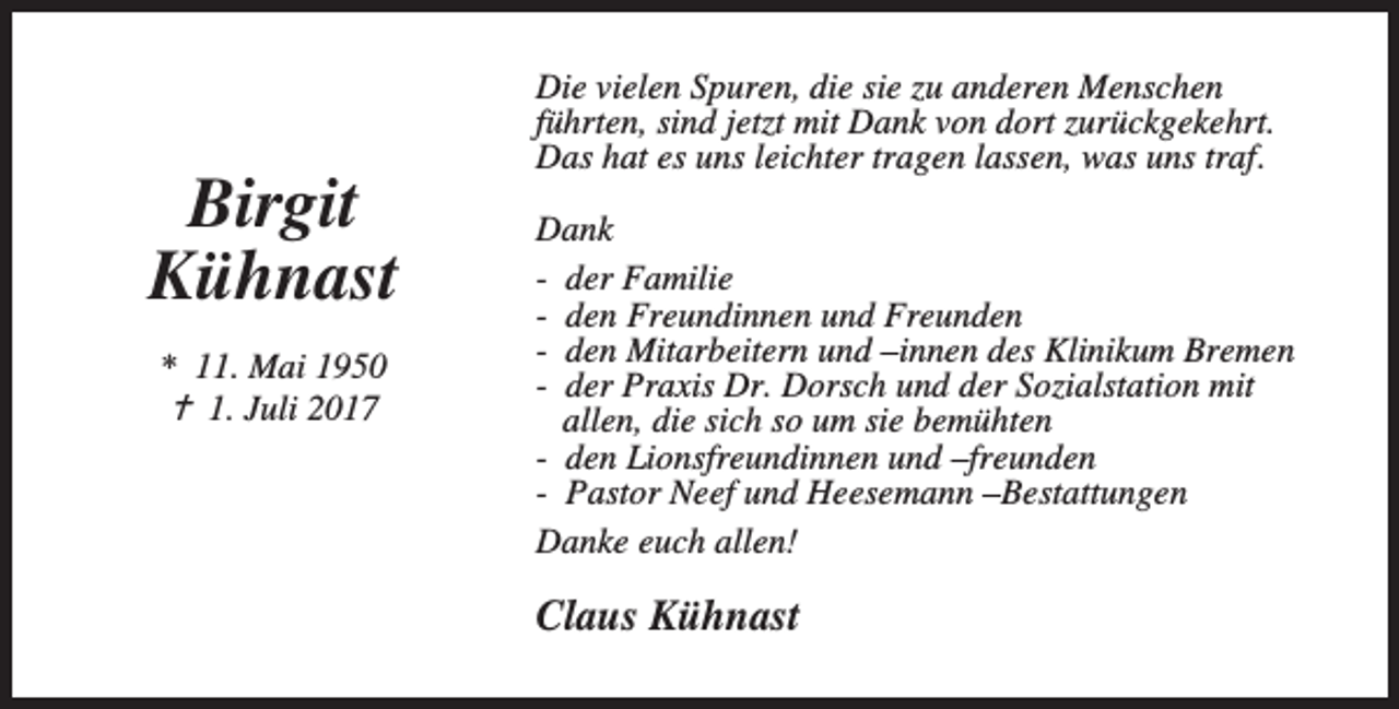 <p>Birgit<br />Kühnast<br />* 11. Mai 1950<br />B 1. Juli 2017</p><p>Die vielen Spuren, die sie zu anderen Menschen<br />führten, sind jetzt mit Dank von dort zurückgekehrt.<br />Das hat es uns leichter tragen lassen, was uns traf.<br />Dank<br />- der Familie<br />- den Freundinnen und Freunden<br />- den Mitarbeitern und –innen des Klinikum Bremen<br />- der Praxis Dr. Dorsch und der Sozialstation mit<br />allen, die sich so um sie bemühten<br />- den Lionsfreundinnen und –freunden<br />- Pastor Neef und Heesemann –Bestattungen<br />Danke euch allen!</p><p>Claus Kühnast</p>