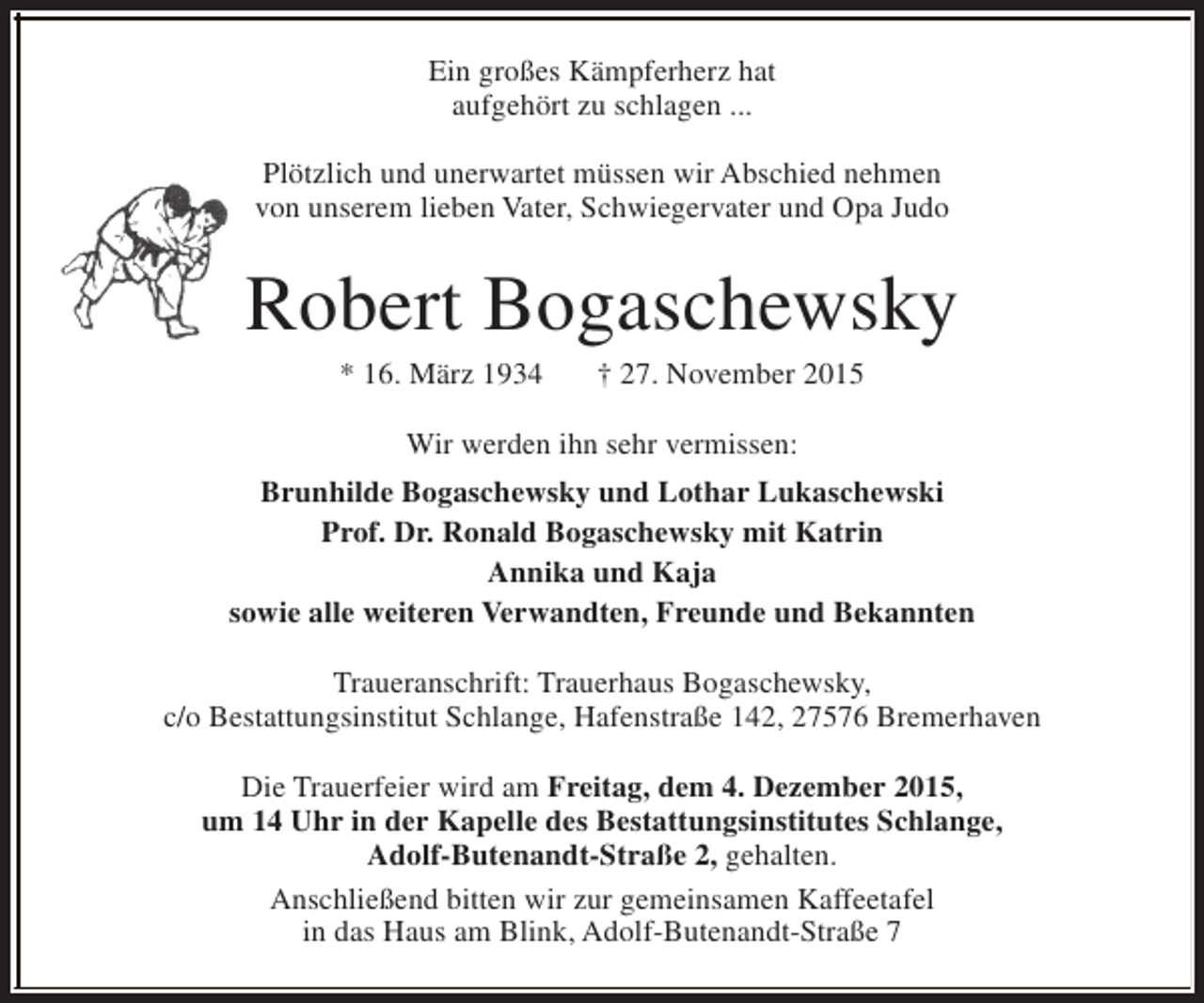 <p>Ein großes Kämpferherz hat<br />aufgehört zu schlagen ...<br />Plötzlich und unerwartet müssen wir Abschied nehmen<br />von unserem lieben Vater, Schwiegervater und Opa Judo</p><p>Robert Bogaschewsky<br />* 16. März 1934</p><p>† 27. November 2015</p><p>Wir werden ihn sehr vermissen:<br />Brunhilde Bogaschewsky und Lothar Lukaschewski<br />Prof. Dr. Ronald Bogaschewsky mit Katrin<br />Annika und Kaja<br />sowie alle weiteren Verwandten, Freunde und Bekannten<br />Traueranschrift: Trauerhaus Bogaschewsky,<br />c/o Bestattungsinstitut Schlange, Hafenstraße 142, 27576 Bremerhaven<br />Die Trauerfeier wird am Freitag, dem 4. Dezember 2015,<br />um 14 Uhr in der Kapelle des Bestattungsinstitutes Schlange,<br />Adolf-Butenandt-Straße 2, gehalten.<br />Anschließend bitten wir zur gemeinsamen Kaffeetafel<br />in das Haus am Blink, Adolf-Butenandt-Straße 7</p>