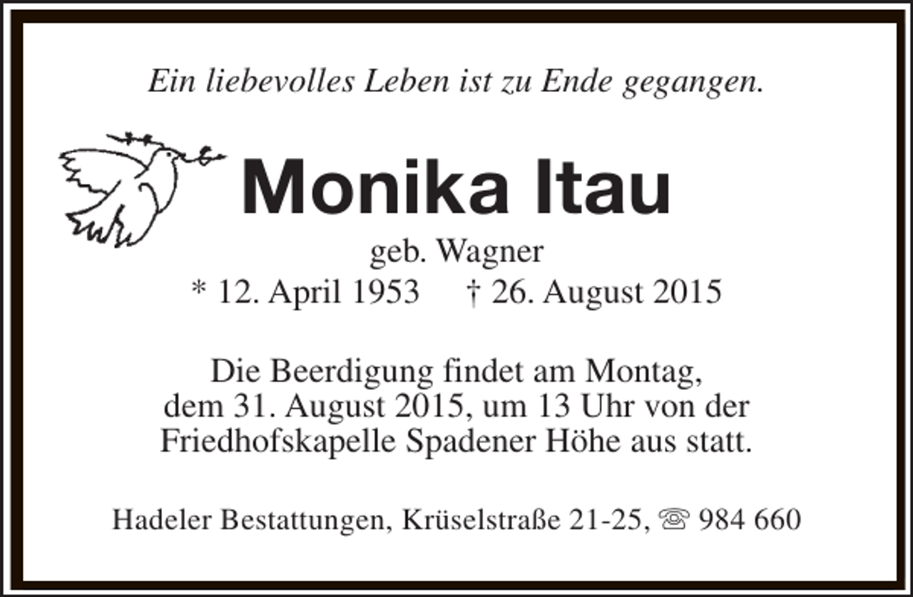 <p>Ein liebevolles Leben ist zu Ende gegangen.</p><p>Monika Itau</p><p>geb. Wagner<br />* 12. April 1953 † 26. August 2015<br />Die Beerdigung findet am Montag,<br />dem 31. August 2015, um 13 Uhr von der<br />Friedhofskapelle Spadener Höhe aus statt.<br />Hadeler Bestattungen, Krüselstraße 21-25, s 984 660</p>