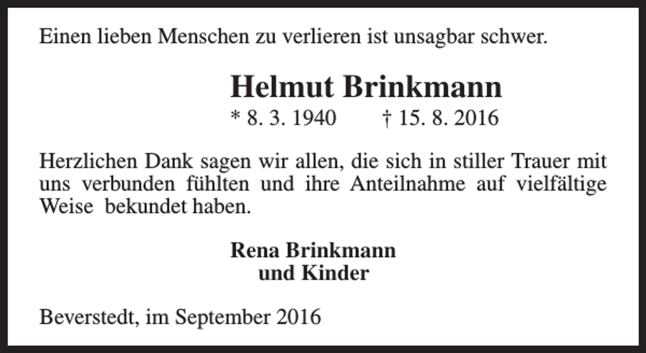 <p>Einen lieben Menschen zu verlieren ist unsagbar schwer.</p><p>Helmut Brinkmann</p><p>* 8. 3. 1940</p><p>† 15. 8. 2016</p><p>Herzlichen Dank sagen wir allen, die sich in stiller Trauer mit<br />uns verbunden fühlten und ihre Anteilnahme auf vielfältige<br />Weise bekundet haben.<br />Rena Brinkmann<br />und Kinder<br />Beverstedt, im September 2016</p>
