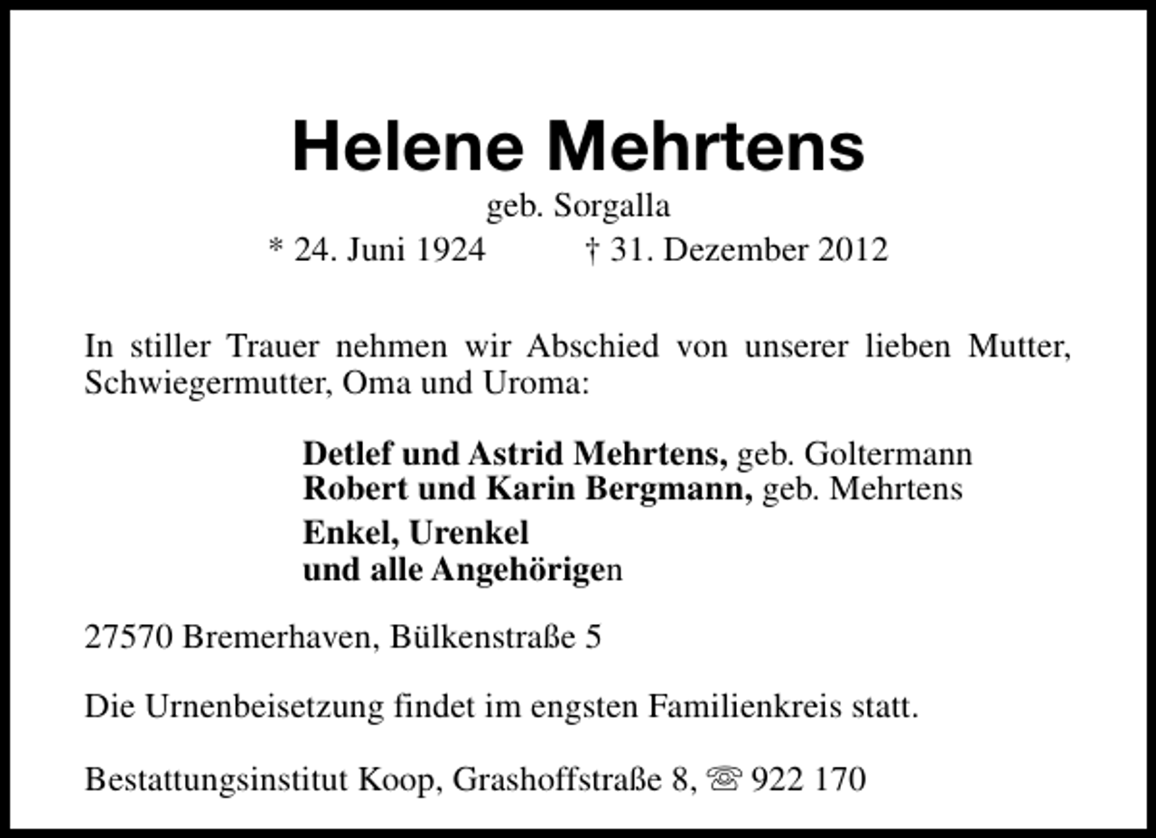 <p>Helene Mehrtens</p><p>geb. Sorgalla<br />* 24. Juni 1924<br />† 31. Dezember 2012<br />In stiller Trauer nehmen wir Abschied von unserer lieben Mutter,<br />Schwiegermutter, Oma und Uroma:<br />Detlef und Astrid Mehrtens, geb. Goltermann<br />Robert und Karin Bergmann, geb. Mehrtens<br />Enkel, Urenkel<br />und alle Angehörigen<br />27570 Bremerhaven, Bülkenstraße 5<br />Die Urnenbeisetzung findet im engsten Familienkreis statt.<br />Bestattungsinstitut Koop, Grashoffstraße 8, s 922 170</p>