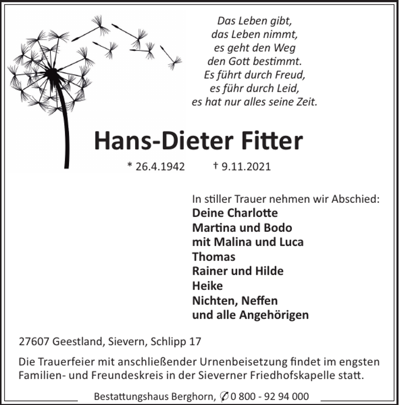 <p>Das Leben gibt,<br />das Leben nimmt,<br />es geht den Weg<br />den Go bes!mmt.<br />Es führt durch Freud,<br />es führ durch Leid,<br />es hat nur alles seine Zeit.</p>
<p>Hans-Dieter Fitter<br />* 26.4.1942</p>
<p>† 9.11.2021<br />In s"ller Trauer nehmen wir Abschied:</p>
<p>Deine Charlo#e<br />Mar$na und Bodo<br />mit Malina und Luca<br />Thomas<br />Rainer und Hilde<br />Heike<br />Nichten, Neﬀen<br />und alle Angehörigen<br />27607 Geestland, Sievern, Schlipp 17<br />Die Trauerfeier mit anschließender Urnenbeisetzung ﬁndet im engsten<br />Familien- und Freundeskreis in der Sieverner Friedhofskapelle sta#.<br />Besta#ungshaus Berghorn, * 0 800 - 92 94 000</p>