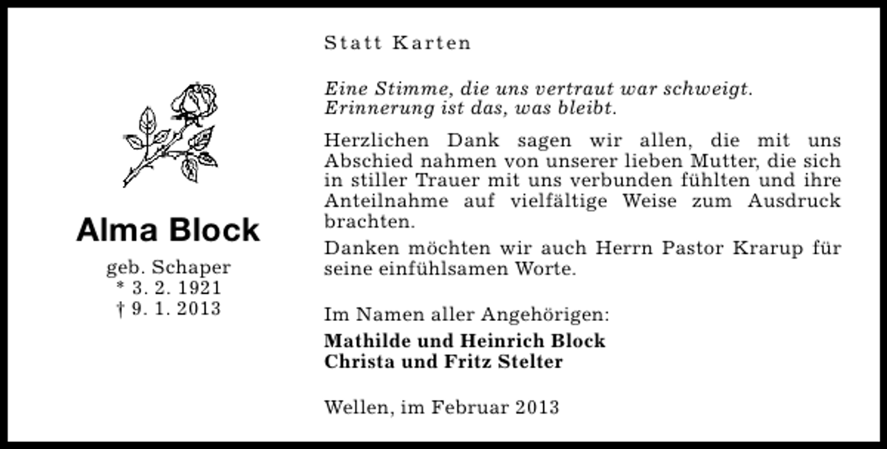 <p>S t a t t K a rt e n<br />Eine Stimme, die uns vertraut war schweigt.<br />Erinnerung ist das, was bleibt.</p><p>Alma Block<br />geb. Schaper<br />* 3. 2. 1921<br />† 9. 1. 2013</p><p>Herzlichen Dank sagen wir allen, die mit uns<br />Abschied nahmen von unserer lieben Mutter, die sich<br />in stiller Trauer mit uns verbunden fühlten und ihre<br />Anteilnahme auf vielfältige Weise zum Ausdruck<br />brachten.<br />Danken möchten wir auch Herrn Pastor Krarup für<br />seine einfühlsamen Worte.<br />Im Namen aller Angehörigen:<br />Mathilde und Heinrich Block<br />Christa und Fritz Stelter<br />Wellen, im Februar 2013</p>