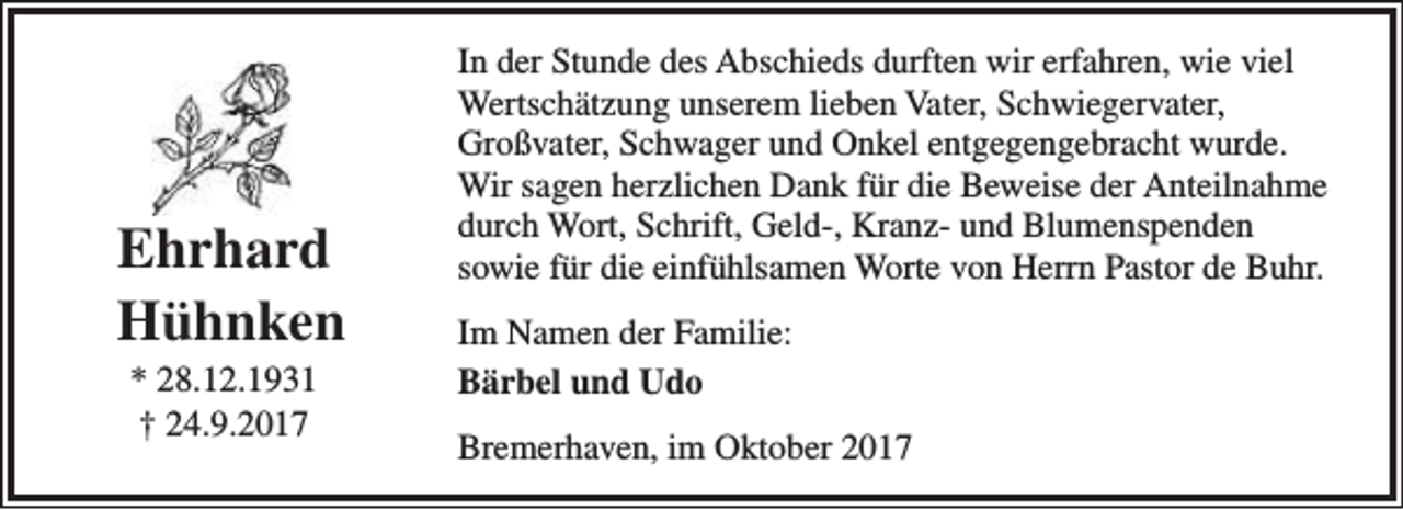 <p>Ehrhard<br />Hühnken<br />* 28.12.1931<br />† 24.9.2017</p><p>In der Stunde des Abschieds durften wir erfahren, wie viel<br />Wertschätzung unserem lieben Vater, Schwiegervater,<br />Großvater, Schwager und Onkel entgegengebracht wurde.<br />Wir sagen herzlichen Dank für die Beweise der Anteilnahme<br />durch Wort, Schrift, Geld-, Kranz- und Blumenspenden<br />sowie für die einfühlsamen Worte von Herrn Pastor de Buhr.<br />Im Namen der Familie:<br />Bärbel und Udo<br />Bremerhaven, im Oktober 2017</p>