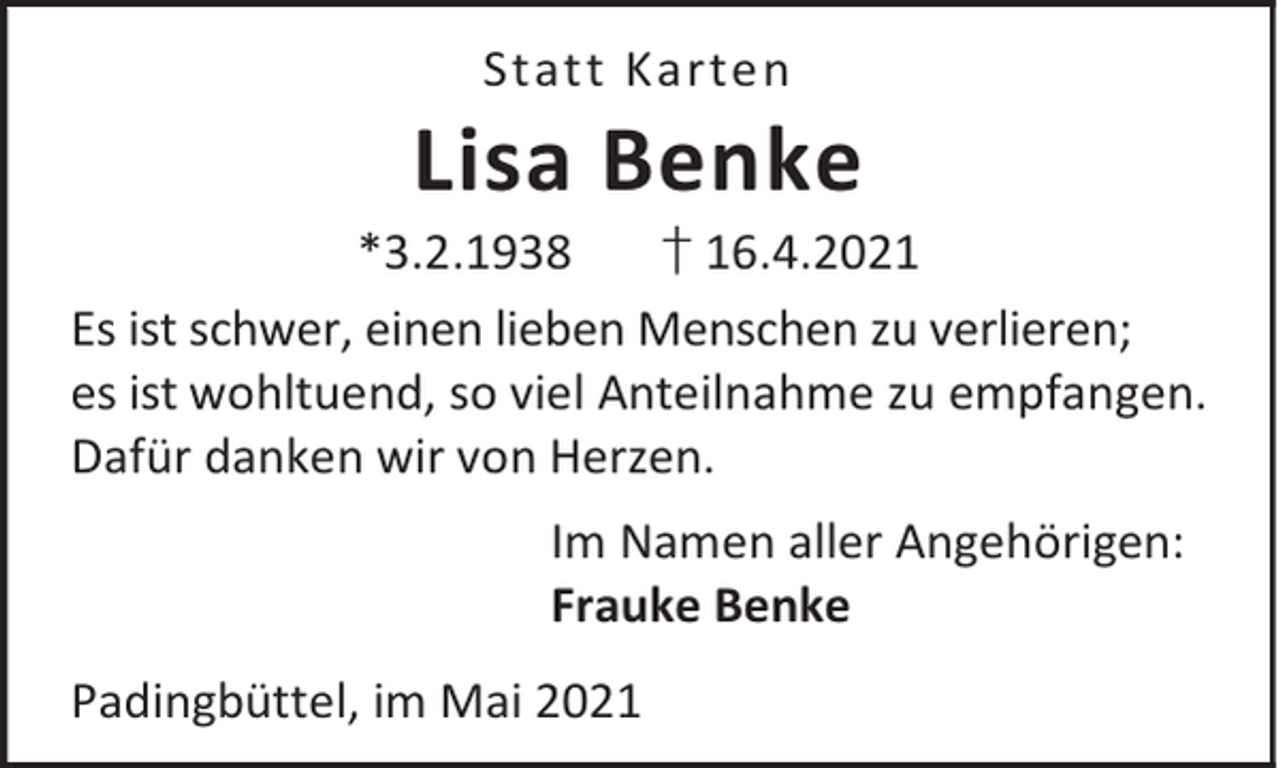 <p>Statt Karten</p><p>Lisa Benke</p><p>*3.2.1938<br />† 16.4.2021<br />Es ist schwer, einen lieben Menschen zu verlieren;<br />es ist wohltuend, so viel Anteilnahme zu empfangen.<br />Dafür danken wir von Herzen.<br />Im Namen aller Angehörigen:<br />Frauke Benke<br />Padingbüttel, im Mai 2021</p>