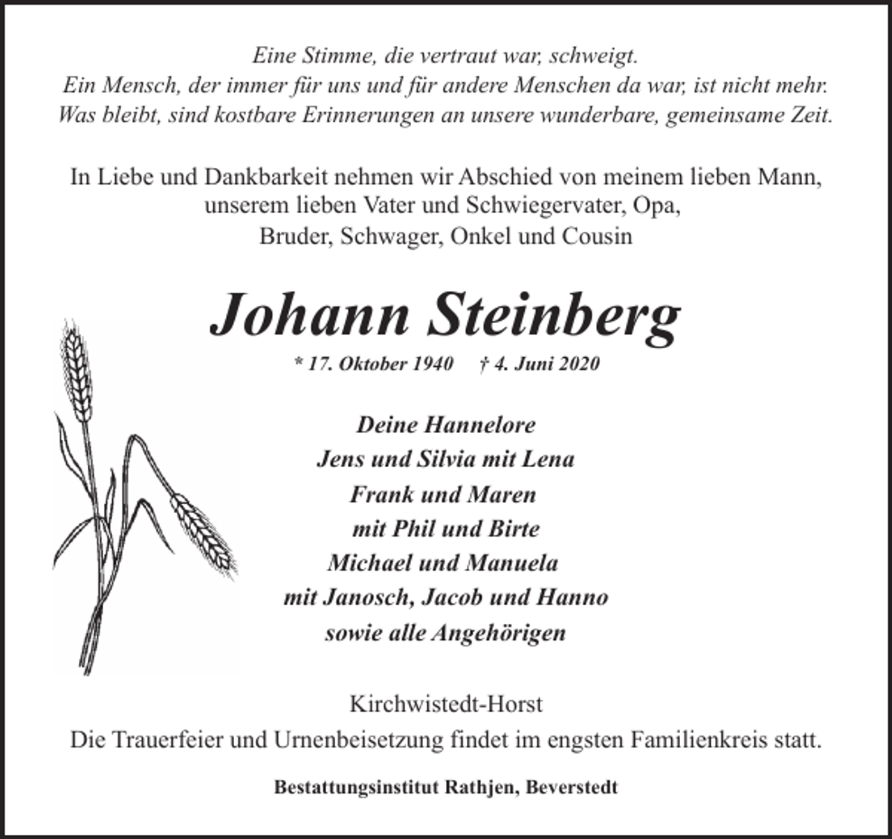 <p>Eine Stimme, die vertraut war, schweigt.<br />Ein Mensch, der immer für uns und für andere Menschen da war, ist nicht mehr.<br />Was bleibt, sind kostbare Erinnerungen an unsere wunderbare, gemeinsame Zeit.</p><p>In Liebe und Dankbarkeit nehmen wir Abschied von meinem lieben Mann,<br />unserem lieben Vater und Schwiegervater, Opa,<br />Bruder, Schwager, Onkel und Cousin</p><p>JJohann Steinberg<br />* 17. Oktober 1940</p><p>† 4. Juni 2020</p><p>Deine Hannelore<br />Jens und Silvia mit Lena<br />Frank und Maren<br />mit Phil und Birte<br />Michael und Manuela<br />mit Janosch, Jacob und Hanno<br />sowie alle Angehörigen<br />Kirchwistedt-Horst<br />Die Trauerfeier und Urnenbeisetzung findet im engsten Familienkreis statt.<br />Bestattungsinstitut Rathjen, Beverstedt</p>