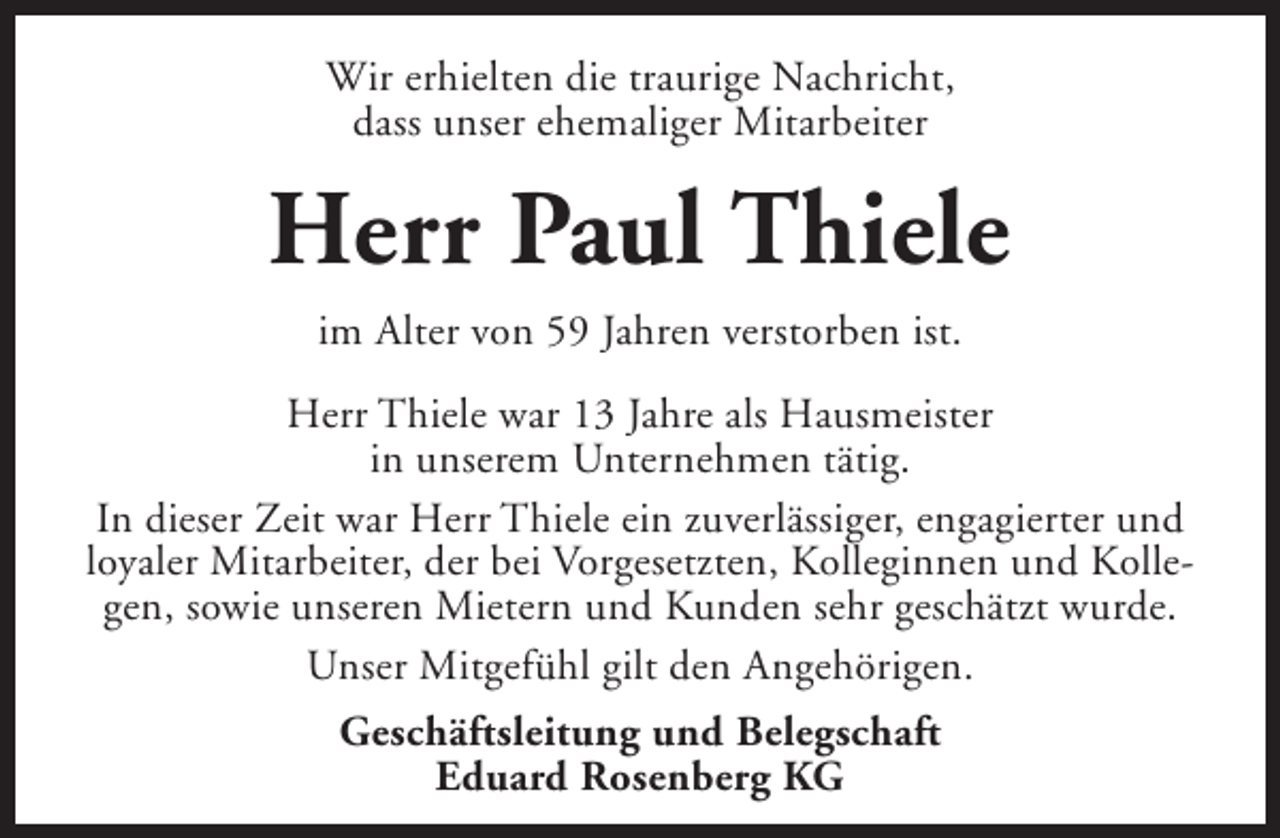 <p>Wir erhielten die traurige Nachricht,<br />dass unser ehemaliger Mitarbeiter</p><p>Herr Paul Thiele<br />im Alter von 59 Jahren verstorben ist.<br />Herr Thiele war 13 Jahre als Hausmeister<br />in unserem Unternehmen tätig.<br />In dieser Zeit war Herr Thiele ein zuverlässiger, engagierter und<br />loyaler Mitarbeiter, der bei Vorgesetzten, Kolleginnen und Kollegen, sowie unseren Mietern und Kunden sehr geschätzt wurde.<br />Unser Mitgefühl gilt den Angehörigen.<br />Geschäftsleitung und Belegschaft<br />Eduard Rosenberg KG</p>