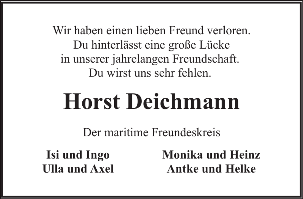 <p>Wir haben einen lieben Freund verloren.<br />Du hinterlässt eine große Lücke<br />in unserer jahrelangen Freundschaft.<br />Du wirst uns sehr fehlen.</p><p>Horst Deichmann<br />Der maritime Freundeskreis<br />Isi und Ingo<br />Ulla und Axel</p><p>Monika und Heinz<br />Antke und Helke</p>