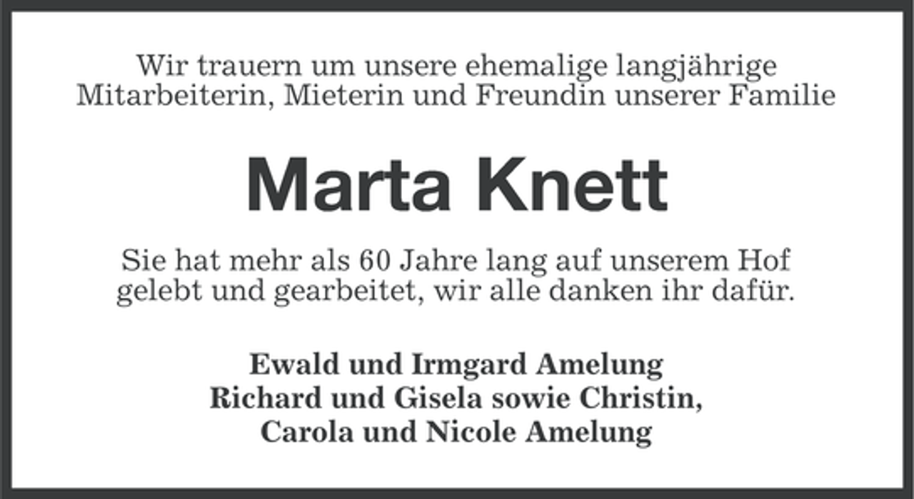 <p>Wir trauern um unsere ehemalige langjährige<br />Mitarbeiterin, Mieterin und Freundin unserer Familie</p><p>Marta Knett<br />Sie hat mehr als 60 Jahre lang auf unserem Hof<br />gelebt und gearbeitet, wir alle danken ihr dafür.<br />Ewald und Irmgard Amelung<br />Richard und Gisela sowie Christin,<br />Carola und Nicole Amelung</p>