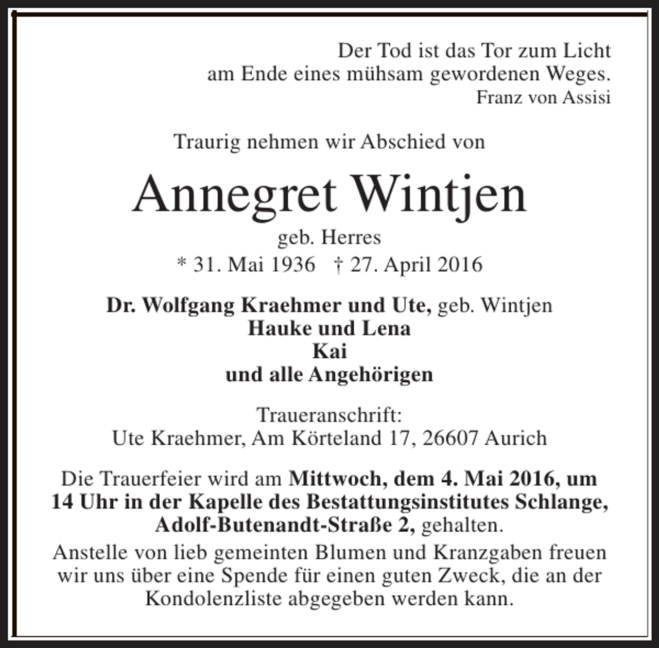 <p>Der Tod ist das Tor zum Licht<br />am Ende eines mühsam gewordenen Weges.<br />Franz von Assisi</p><p>Traurig nehmen wir Abschied von</p><p>Annegret Wintjen<br />geb. Herres<br />* 31. Mai 1936 † 27. April 2016</p><p>Dr. Wolfgang Kraehmer und Ute, geb. Wintjen<br />Hauke und Lena<br />Kai<br />und alle Angehörigen<br />Traueranschrift:<br />Ute Kraehmer, Am Körteland 17, 26607 Aurich<br />Die Trauerfeier wird am Mittwoch, dem 4. Mai 2016, um<br />14 Uhr in der Kapelle des Bestattungsinstitutes Schlange,<br />Adolf-Butenandt-Straße 2, gehalten.<br />Anstelle von lieb gemeinten Blumen und Kranzgaben freuen<br />wir uns über eine Spende für einen guten Zweck, die an der<br />Kondolenzliste abgegeben werden kann.</p>
