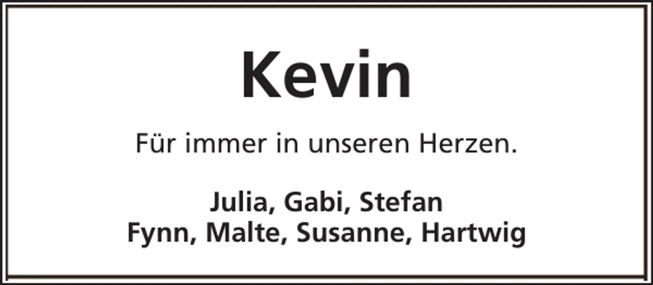 <p>Kevin<br />Für immer in unseren Herzen.<br />Julia, Gabi, Stefan<br />Fynn, Malte, Susanne, Hartwig</p>