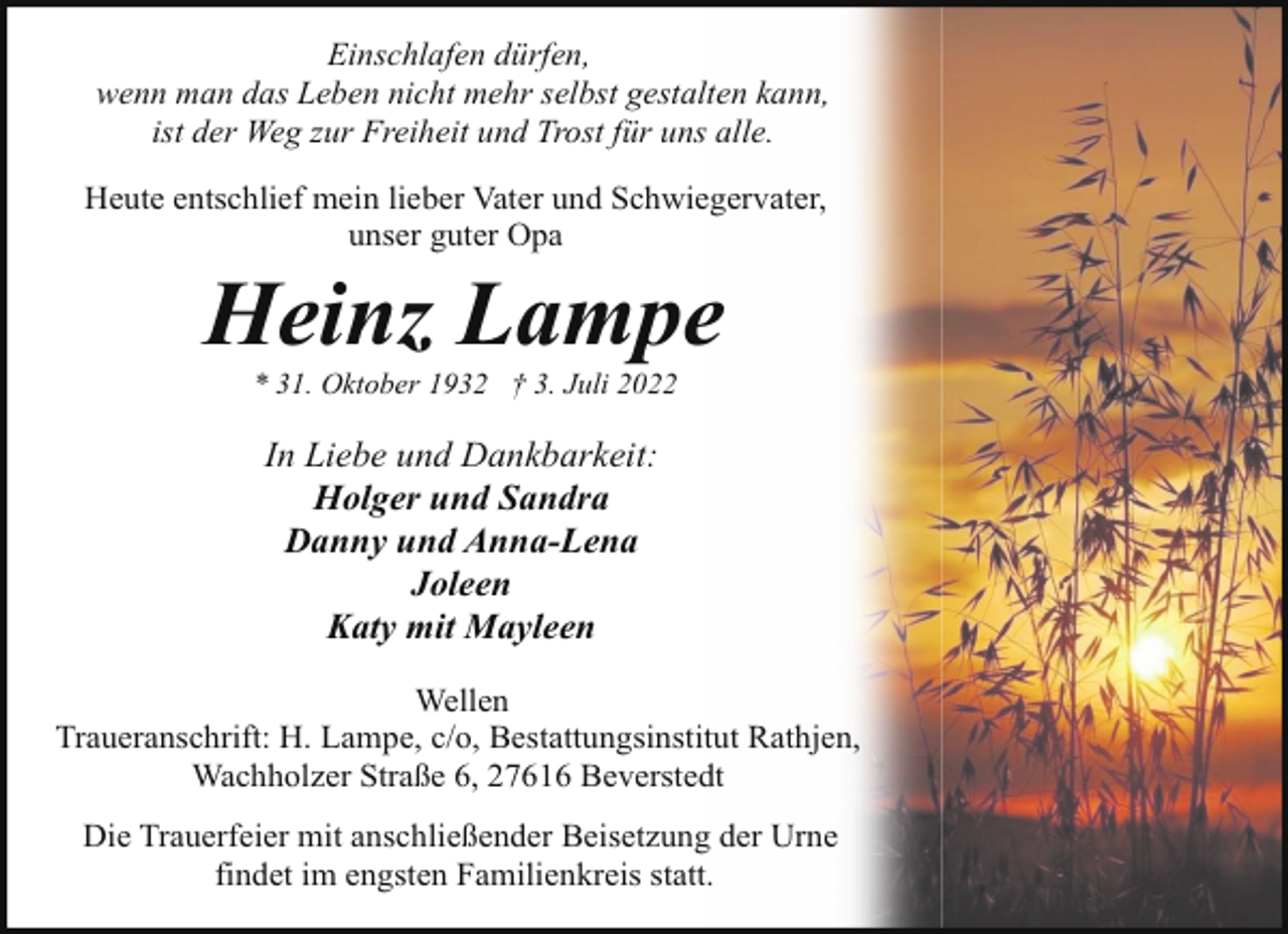 <p>Einschlafen dürfen,<br />wenn man das Leben nicht mehr selbst gestalten kann,<br />ist der Weg zur Freiheit und Trost für uns alle.<br />Heute entschlief mein lieber Vater und Schwiegervater,<br />unser guter Opa</p><p>Heinz Lampe<br />* 31. Oktober 1932 † 3. Juli 2022</p><p>In Liebe und Dankbarkeit:<br />Holger und Sandra<br />Danny und Anna-Lena<br />Joleen<br />Katy mit Mayleen<br />Wellen<br />Traueranschrift: H. Lampe, c/o, Bestattungsinstitut Rathjen,<br />Wachholzer Straße 6, 27616 Beverstedt<br />Die Trauerfeier mit anschließender Beisetzung der Urne<br />findet im engsten Familienkreis statt.</p>