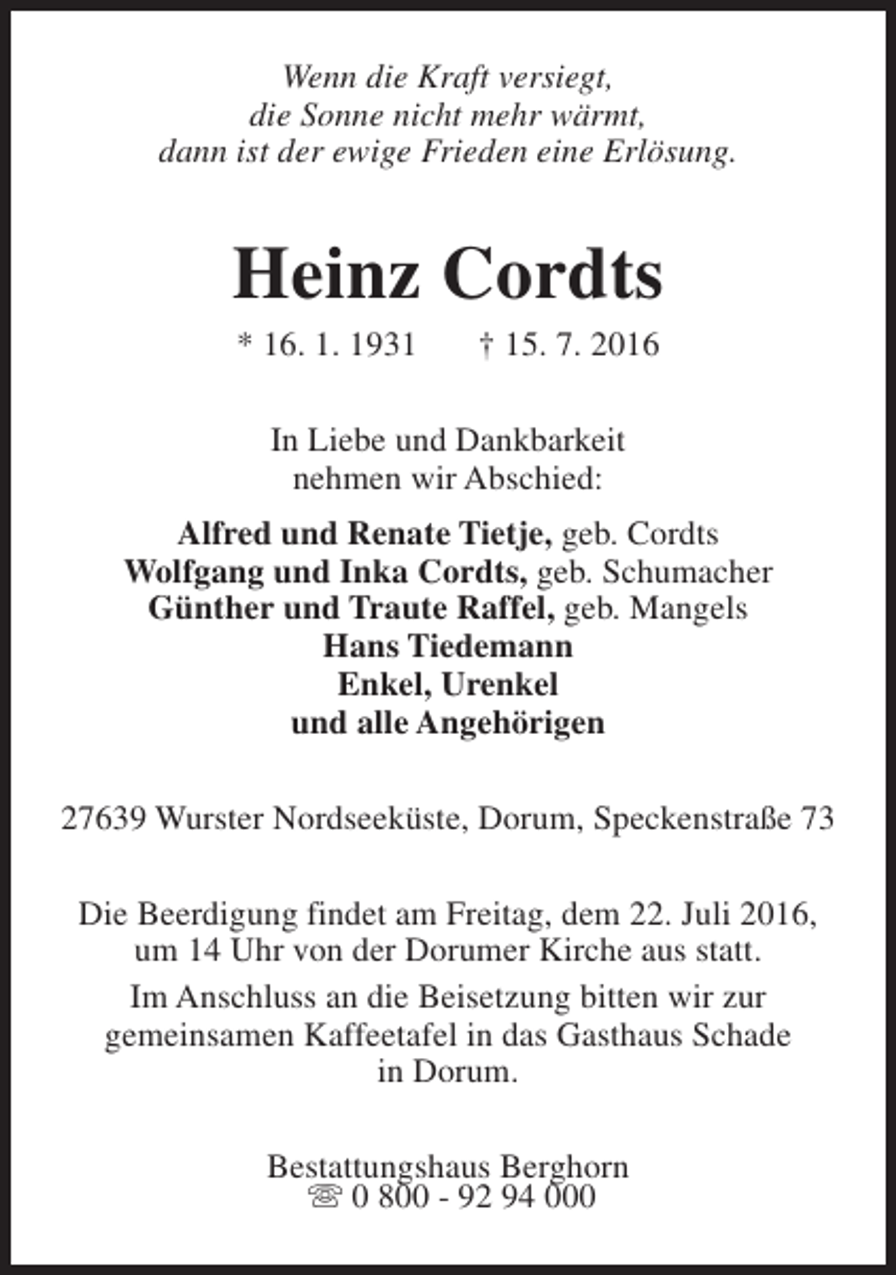 <p>Wenn die Kraft versiegt,<br />die Sonne nicht mehr wärmt,<br />dann ist der ewige Frieden eine Erlösung.</p><p>Heinz Cordts<br />* 16. 1. 1931</p><p>† 15. 7. 2016</p><p>In Liebe und Dankbarkeit<br />nehmen wir Abschied:<br />Alfred und Renate Tietje, geb. Cordts<br />Wolfgang und Inka Cordts, geb. Schumacher<br />Günther und Traute Raffel, geb. Mangels<br />Hans Tiedemann<br />Enkel, Urenkel<br />und alle Angehörigen<br />27639 Wurster Nordseeküste, Dorum, Speckenstraße 73<br />Die Beerdigung findet am Freitag, dem 22. Juli 2016,<br />um 14 Uhr von der Dorumer Kirche aus statt.<br />Im Anschluss an die Beisetzung bitten wir zur<br />gemeinsamen Kaffeetafel in das Gasthaus Schade<br />in Dorum.<br />Bestattungshaus Berghorn<br />s 0 800 - 92 94 000</p>