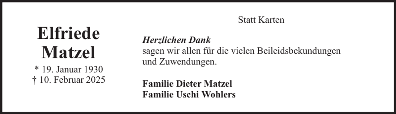 <p>Elfriede<br />Matzel<br />* 19. Januar 1930<br />† 10. Februar 2025</p>
<p>Statt Karten<br />Herzlichen Dank<br />sagen wir allen für die vielen Beileidsbekundungen<br />und Zuwendungen.<br />Familie Dieter Matzel<br />Familie Uschi Wohlers</p>