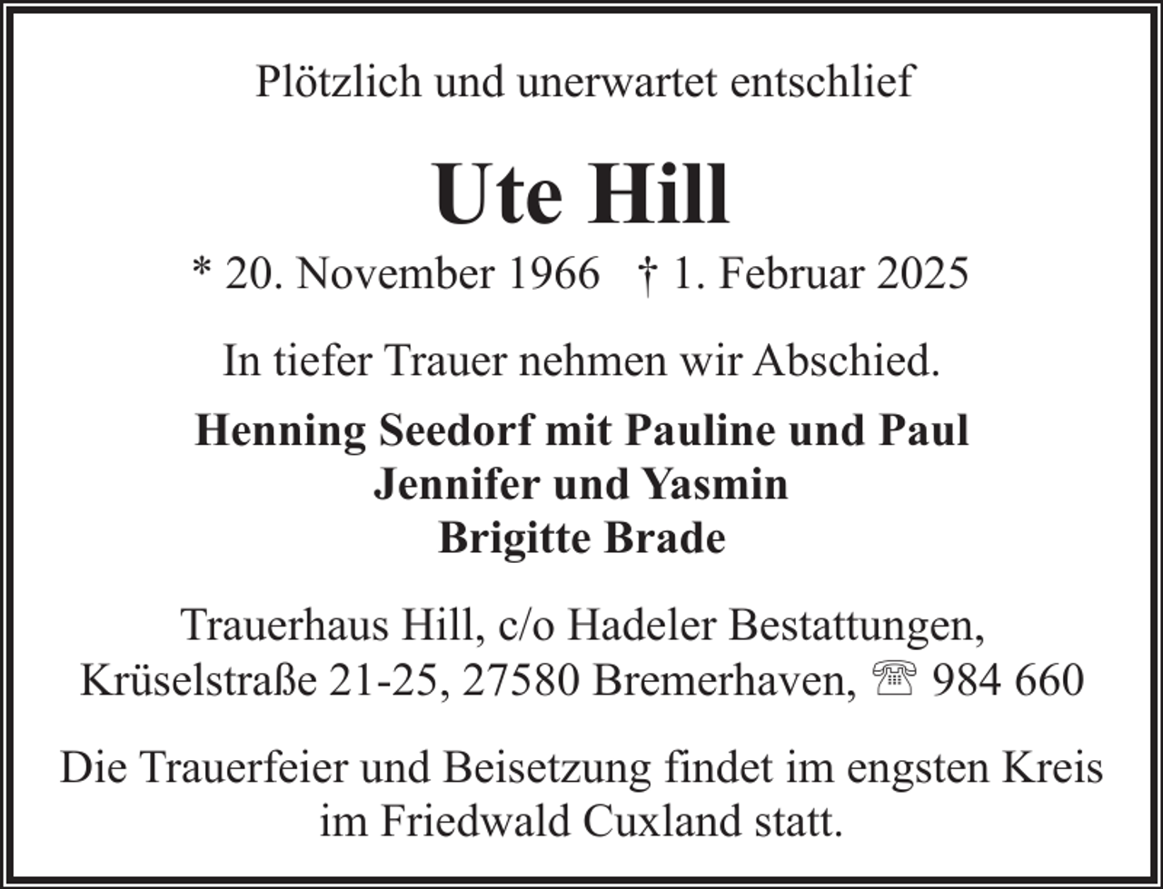 <p>Plötzlich und unerwartet entschlief</p><p>Ute Hill</p><p>* 20. November 1966 † 1. Februar 2025<br />In tiefer Trauer nehmen wir Abschied.<br />Henning Seedorf mit Pauline und Paul<br />Jennifer und Yasmin<br />Brigitte Brade<br />Trauerhaus Hill, c/o Hadeler Bestattungen,<br />Krüselstraße 21-25, 27580 Bremerhaven, ' 984 660<br />Die Trauerfeier und Beisetzung findet im engsten Kreis<br />im Friedwald Cuxland statt.</p>