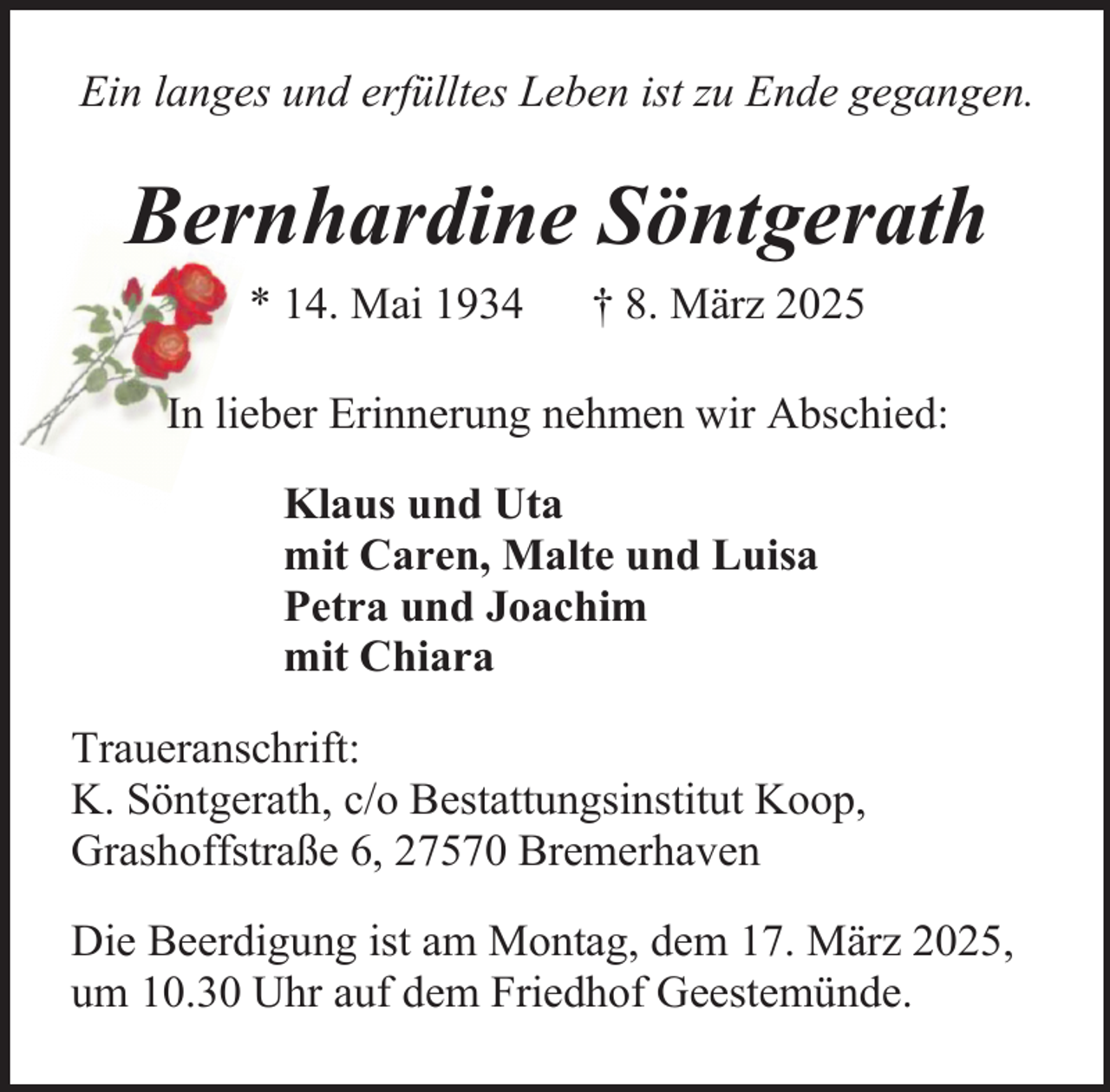 <p>Ein langes und erfülltes Leben ist zu Ende gegangen.</p><p>Bernhardine Söntgerath<br />* 14. Mai 1934</p><p>† 8. März 2025</p><p>In lieber Erinnerung nehmen wir Abschied:<br />Klaus und Uta<br />mit Caren, Malte und Luisa<br />Petra und Joachim<br />mit Chiara<br />Traueranschrift:<br />K. Söntgerath, c/o Bestattungsinstitut Koop,<br />Grashoffstraße 6, 27570 Bremerhaven<br />Die Beerdigung ist am Montag, dem 17. März 2025,<br />um 10.30 Uhr auf dem Friedhof Geestemünde.</p>