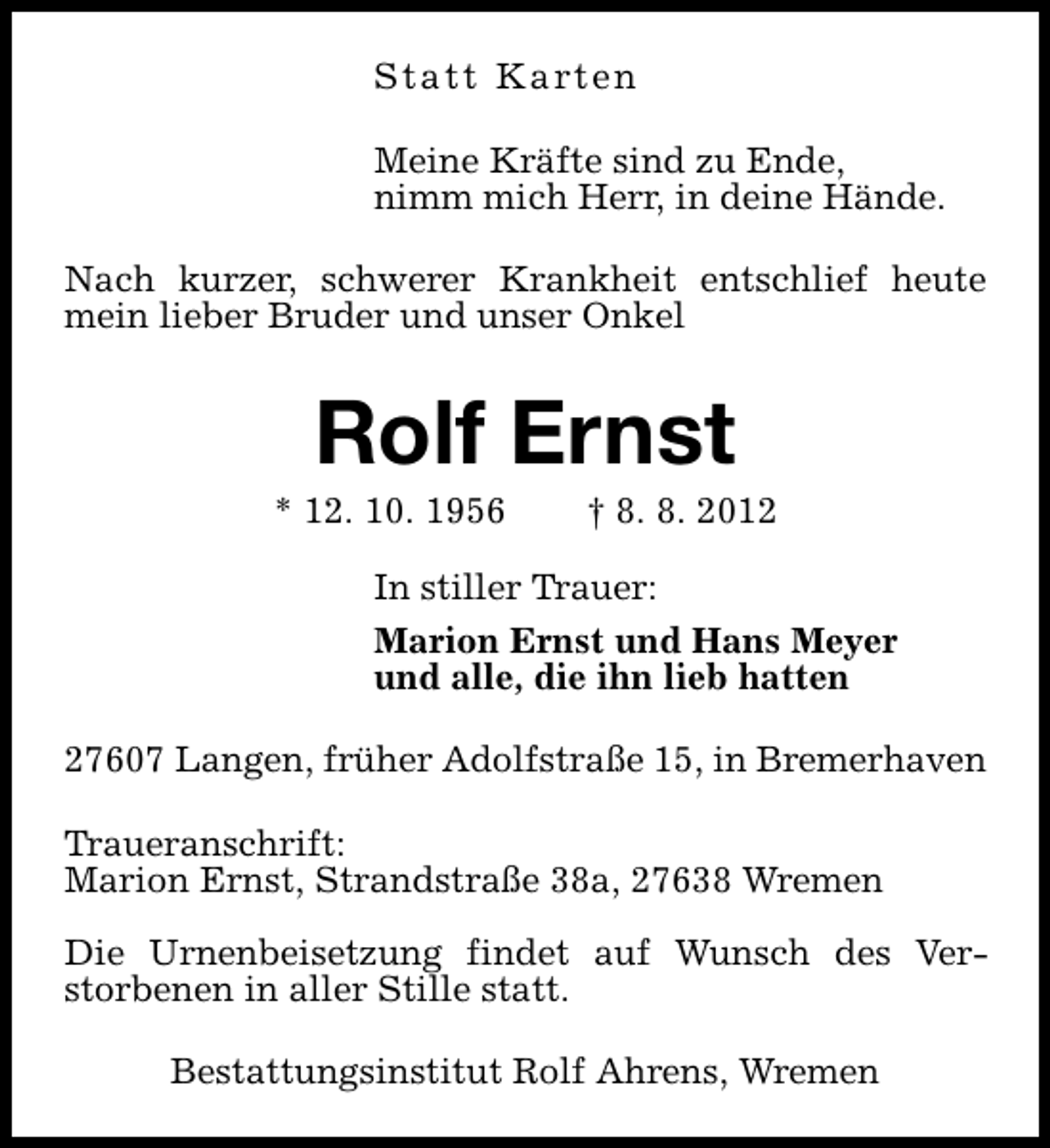 <p>S t a t t K a rt e n<br />Meine Kräfte sind zu Ende,<br />nimm mich Herr, in deine Hände.<br />Nach kurzer, schwerer Krankheit entschlief heute<br />mein lieber Bruder und unser Onkel</p><p>Rolf Ernst</p><p>* 12. 10. 1956</p><p>† 8. 8. 2012</p><p>In stiller Trauer:<br />Marion Ernst und Hans Meyer<br />und alle, die ihn lieb hatten<br />27607 Langen, früher Adolfstraße 15, in Bremerhaven<br />Traueranschrift:<br />Marion Ernst, Strandstraße 38a, 27638 Wremen<br />Die Urnenbeisetzung findet auf Wunsch des Verstorbenen in aller Stille statt.<br />Bestattungsinstitut Rolf Ahrens, Wremen</p>