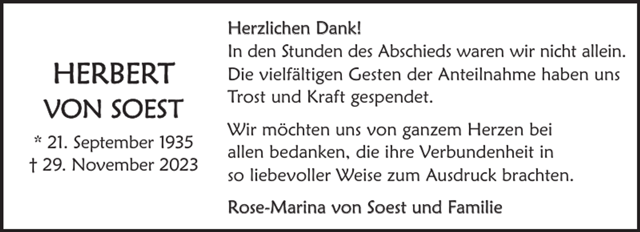 <p>HeRbeRT</p><p>Von SoeST<br />* 21. September 1935<br />† 29. november 2023</p><p>Herzlichen Dank!<br />In den Stunden des Abschieds waren wir nicht allein.<br />Die vielfältigen Gesten der Anteilnahme haben uns<br />Trost und Kraft gespendet.<br />Wir möchten uns von ganzem Herzen bei<br />allen bedanken, die ihre Verbundenheit in<br />so liebevoller Weise zum Ausdruck brachten.<br />Rose-Marina von Soest und Familie</p>